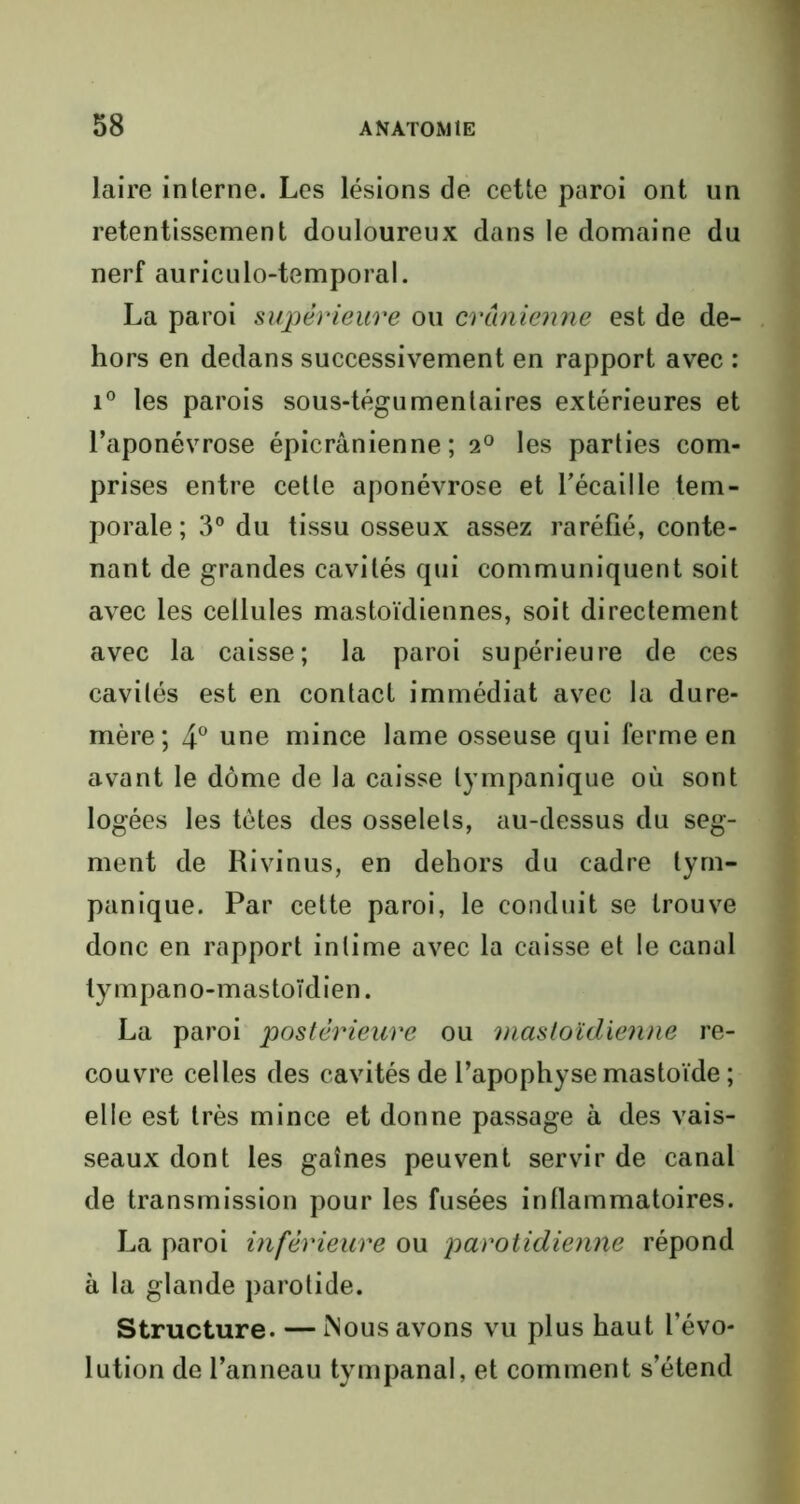 laire interne. Les lésions de cette paroi ont un retentissement douloureux dans le domaine du nerf auriculo-temporal. La paroi supérieure ou crânienne est de de- hors en dedans successivement en rapport avec : i° les parois sous-tégumentaires extérieures et l’aponévrose épicranienne; 20 les parties com- prises entre cette aponévrose et l'écaille tem- porale; 3° du tissu osseux assez raréfié, conte- nant de grandes cavités qui communiquent soit avec les cellules mastoïdiennes, soit directement avec la caisse; la paroi supérieure de ces cavités est en contact immédiat avec la dure- mère; 4° une mince lame osseuse qui ferme en avant le dôme de la caisse lympanique où sont logées les tètes des osselets, au-dessus du seg- ment de Rivinus, en dehors du cadre lym- panique. Par cette paroi, le conduit se trouve donc en rapport intime avec la caisse et le canal lympano-mastoïdien. La paroi postérieure ou mastoïdienne re- couvre celles des cavités de l’apophyse mastoïde ; elle est très mince et donne passage à des vais- seaux dont les gaines peuvent servir de canal de transmission pour les fusées inflammatoires. La paroi inférieure ou parotidienne répond à la glande parotide. Structure. — Mous avons vu plus haut l’évo- lution de l’anneau tympanal, et comment s’étend