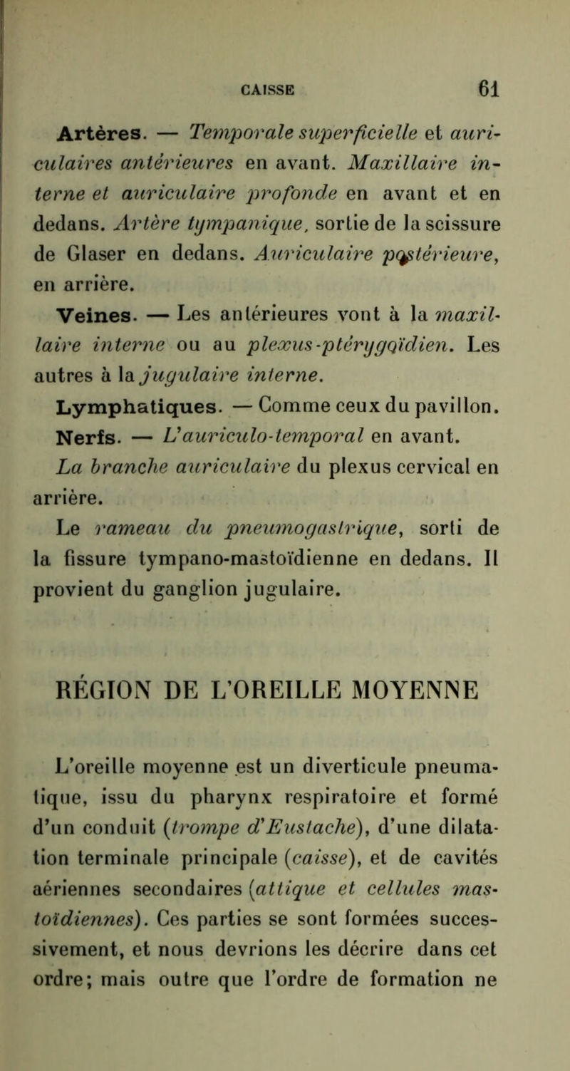 Artères. — Temporale superficielle et auri- culaires antérieures en avant. Maxillaire in- terne et auriculaire profonde en avant et en dedans. Artère tympanique, sortie de la scissure de Glaser en dedans. Auriculaire pcçtèrieure, en arrière. Veines. — Les antérieures vont à la maxil- laire interne ou au plexus-ptèrygqïdien. Les autres à la jugulaire interne. Lymphatiques. — Comme ceux du pavillon. Nerfs. — Uauriculo-temporal en avant. La branche auriculaire du plexus cervical en arrière. Le rameau du pneumogastrique, sorti de la fissure tympano-mastoïdienne en dedans. Il provient du ganglion jugulaire. RÉGION DE L’OREILLE MOYENNE L’oreille moyenne est un diverticule pneuma- tique, issu du pharynx respiratoire et formé d’un conduit (trompe d'Eustache), d’une dilata- tion terminale principale (caisse), et de cavités aériennes secondaires (attique et cellules mas- toïdiennes). Ces parties se sont formées succes- sivement, et nous devrions les décrire dans cet ordre; mais outre que l’ordre de formation ne