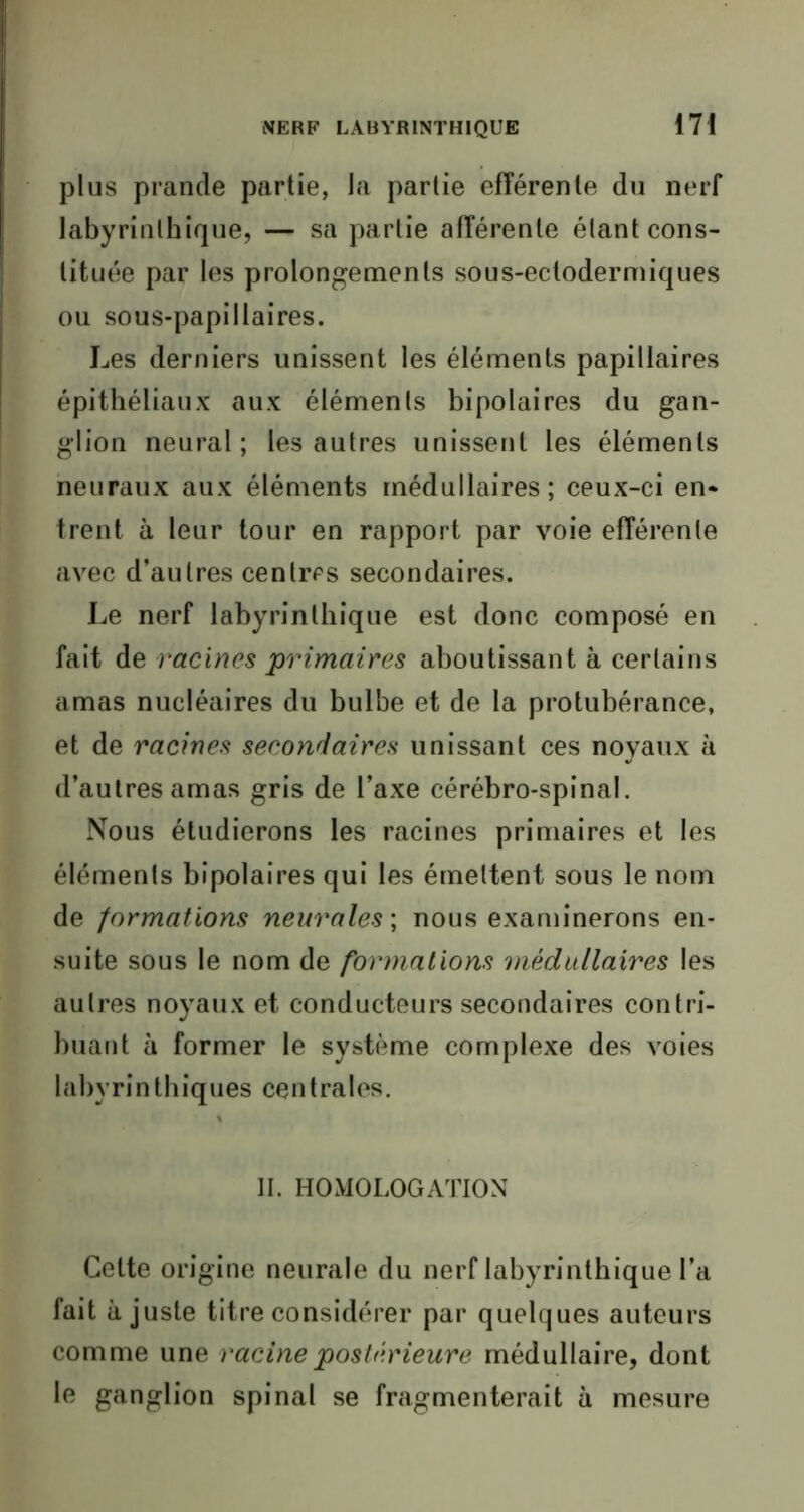 plus prantle partie, la partie efférente du nerf labyrinthique, — sa partie afférente étant cons- tituée par les prolongements sous-ectodermiques ou sous-papillaires. Les derniers unissent les éléments papillaires épithéliaux aux éléments bipolaires du gan- glion neural; les autres unissent les éléments neuraux aux éléments médullaires; ceux-ci en- trent à leur tour en rapport par voie efférente avec d’autres centres secondaires. Le nerf labyrinthique est donc composé en fait de racines primaires aboutissant à certains amas nucléaires du bulbe et de la protubérance, et de racines secondaires unissant ces noyaux à d’autres amas gris de l’axe cérébro-spinal. Nous étudierons les racines primaires et les éléments bipolaires qui les émettent sous le nom de formations neurales ; nous examinerons en- suite sous le nom de formations médullaires les autres noyaux et conducteurs secondaires contri- buant à former le système complexe des voies labyrinthiques centrales. II. HOMOLOGATION Celte origine neurale du nerf labyrinthique l’a fait ajuste titre considérer par quelques auteurs comme une racine postérieure médullaire, dont le ganglion spinal se fragmenterait à mesure