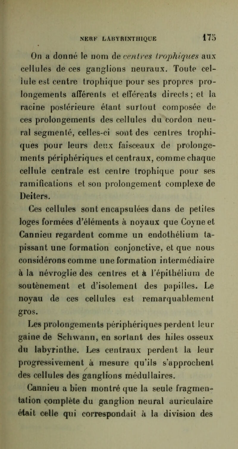 On a donné le nom de centres trophiques aux cellules de ces ganglions neuraux. Toute cel- lule est centre trophique pour ses propres pro- longements afférents et efférents directs; et la racine postérieure étant surtout composée de ces prolongements des cellules du cordon neu- ral segmenté, celles-ci sont des centres trophi- ques pour leurs deux faisceaux de prolonge- ments périphériques et centraux, comme chaque cellule centrale est centre trophique pour ses ramifications et son prolongement complexe de Deiters. Ces cellules sont encapsulées dans de petites loges formées d’éléments à noyaux que Coyne et Cannieu regardent comme un endothélium ta- pissant une formation conjonctive, et que nous considérons comme une formation intermédiaire à la névroglie des centres et à l’épithélium de soutènement et d’isolement des papilles. Le noyau de ces cellules est remarquablement gros. Les prolongements périphériques perdent leur gaine de Schwann, en sortant des hiles osseux du labyrinthe. Les centraux perdent la leur progressivement à mesure qu’ils s’approchent des cellules des ganglions médullaires. Cannieu a bien montré que la seule fragmen- tation complète du ganglion neural auriculaire était celle qui correspondait à la division des