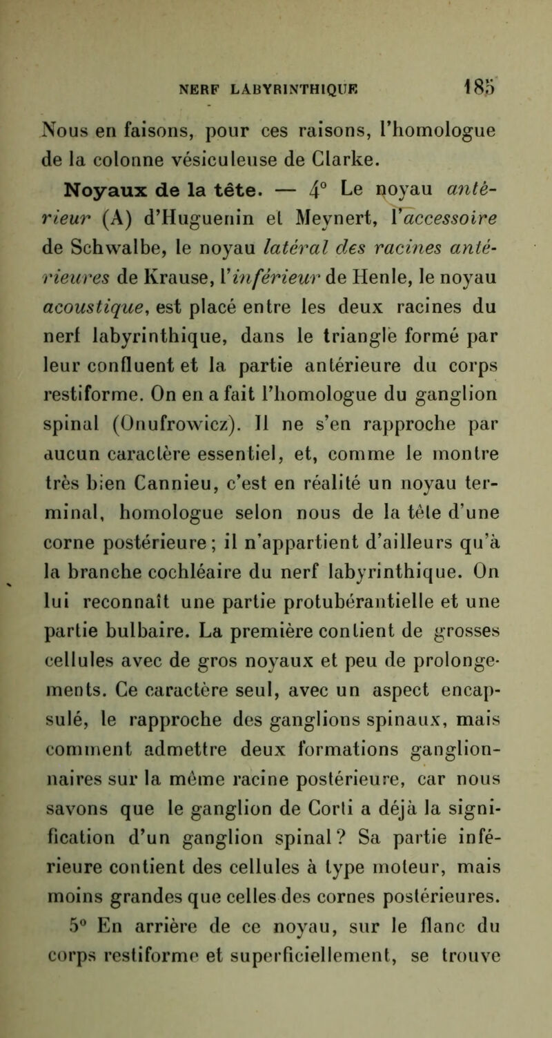 Nous en faisons, pour ces raisons, l’homologue de la colonne vésiculeuse de Clarke. Noyaux de la tête. — 4° Le poyau ante- rieur (A) d’Huguenin el Meynert, Y accessoire de Schwalbe, le noyau latéral des racines anté- rieures de Krause, Y inférieur de Henle, le noyau acoustique, est placé entre les deux racines du nerf labyrinthique, dans le triangle formé par leur confluent et la partie antérieure du corps restiforme. On en a fait l’homologue du ganglion spinal (Onufrowicz). Il ne s’en rapproche par aucun caractère essentiel, et, comme le montre très bien Cannieu, c’est en réalité un noyau ter- minal, homologue selon nous de la tèle d’une corne postérieure; il n’appartient d’ailleurs qu’à la branche cochléaire du nerf labyrinthique. On lui reconnaît une partie protubérantielle et une partie bulbaire. La première contient de grosses cellules avec de gros noyaux et peu de prolonge- ments. Ce caractère seul, avec un aspect encap- sulé, le rapproche des ganglions spinaux, mais comment admettre deux formations ganglion- naires sur la même racine postérieure, car nous savons que le ganglion de Corli a déjà la signi- fication d’un ganglion spinal? Sa partie infé- rieure contient des cellules à type moteur, mais moins grandes que celles des cornes postérieures. 5° En arrière de ce noyau, sur le flanc du corps restiforme et superficiellement, se trouve