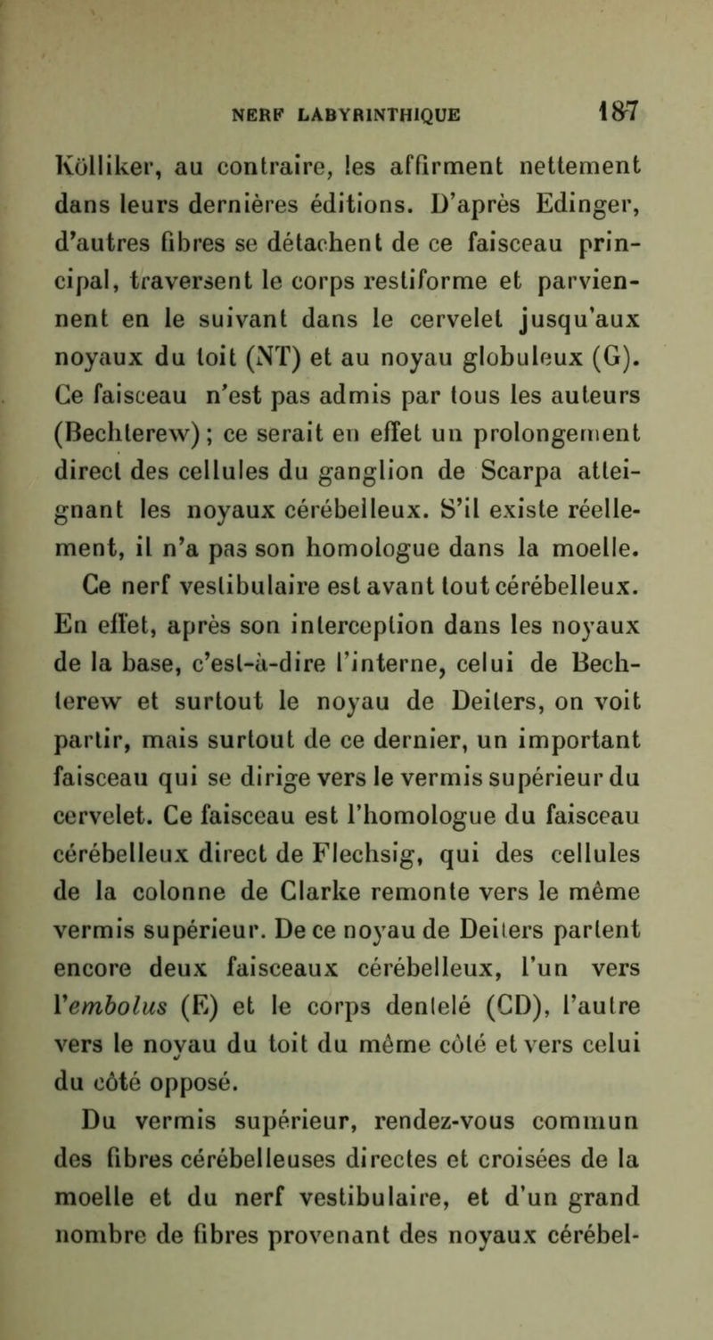 Kolliker, au contraire, les affirment nettement dans leurs dernières éditions. D’après Edinger, d’autres fibres se détachent de ce faisceau prin- cipal, traversent le corps restiforme et parvien- nent en le suivant dans le cervelet jusqu’aux noyaux du toit (NT) et au noyau globuleux (G). Ce faisceau n’est pas admis par tous les auteurs (Bechlerew) ; ce serait en effet un prolongement direct des cellules du ganglion de Scarpa attei- gnant les noyaux cérébelleux. S’il existe réelle- ment, il n’a pas son homologue dans la moelle. Ce nerf veslibulaire est avant tout cérébelleux. En effet, après son interception dans les noyaux de la base, c’est-à-dire l’interne, celui de Bech- lerew et surtout le noyau de Deilers, on voit partir, mais surtout de ce dernier, un important faisceau qui se dirige vers le vermis supérieur du cervelet. Ce faisceau est l’homologue du faisceau cérébelleux direct de Flechsig, qui des cellules de la colonne de Clarke remonte vers le même vermis supérieur. De ce noyau de Deilers parlent encore deux faisceaux cérébelleux, l’un vers Vembolus (E) et le corps denlelé (CD), l’autre vers le noyau du toit du même côté et vers celui du côté opposé. Du vermis supérieur, rendez-vous commun des fibres cérébelleuses directes et croisées de la moelle et du nerf veslibulaire, et d’un grand nombre de fibres provenant des noyaux cérébel-