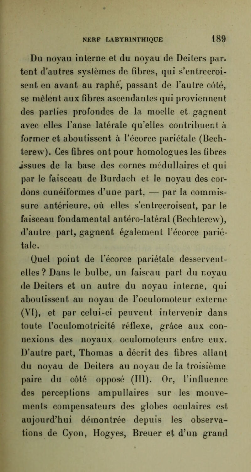 Du noyau interne et du noyau de Deilers par. tent d’autres systèmes de fibres, qui s’entrecroi- sent en avant au raphé, passant de l’autre côté, se mêlent aux fibres ascendantes qui proviennent des parties profondes de la moelle et gagnent avec elles l’anse latérale qu’elles contribuent à former et aboutissent à l’écorce pariétale (Bech- terew). Ces fibres ont pour homologues les fibres issues de la base des cornes médullaires et qui par le faisceau de Burdach et le noyau des cor- dons cunéiformes d’une part, — par la commis- sure antérieure, où elles s’entrecroisent, par le faisceau fondamental antéro-latéral (Bechterew), d’autre part, gagnent également l’écorce parié- tale. Quel point de l’écorce pariétale desservent- elles? Dans le bulbe, un faiseau part du noyau de Deilers et un autre du noyau interne, qui aboutissent au noyau de l’oculomoteur externe (VI), et par celui-ci peuvent intervenir dans toute l’oculomotricité réflexe, grâce aux con- nexions des noyaux oculomoteurs entre eux. D’autre part, Thomas a décrit des fibres allant du noyau de Deiters au noyau de la troisième paire du côté opposé (IT1). Or, l’influence des perceptions ampuMaires sur les mouve- ments compensateurs des globes oculaires est aujourd’hui démontrée depuis les observa- tions de Cyon, Hogyes, Breuer et d’un grand