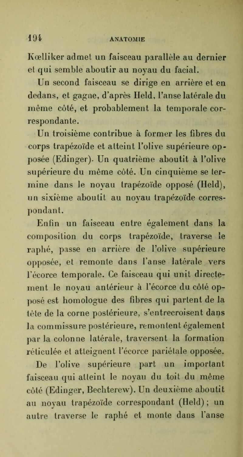 Ivœlliker admet un faisceau parallèle au dernier et qui semble aboutir au noyau du facial. Un second faisceau se dirige en arrière et en dedans, et gagne, d’après Held, l’anse latérale du même côté, et probablement la temporale cor- respondante. Un troisième contribue à former les fibres du corps trapézoïde et atteint l’olive supérieure op- posée (Edinger). Un quatrième aboutit à l’olive supérieure du même côté. Un cinquième se ter- mine dans le noyau trapézoïde opposé (Held), un sixième aboutit au noyau trapézoïde corres- pondant. Enfin un faisceau entre également dans la composition du corps trapézoïde, traverse le raphé, passe en arrière de l’olive supérieure opposée, et remonte dans l’anse latérale vers l’écorce temporale. Ce faisceau qui unit directe- ment le noyau antérieur à l’écorce du côté op- posé est homologue des fibres qui partent de la tête de la corne postérieure, s’entrecroisent dans la commissure postérieure, remontent également par la colonne latérale, traversent la formation réticulée et atteignent l'écorce pariétale opposée. De l’olive supérieure part un important faisceau qui atteint le noyau du toit du même côté (Edinger, Bechterew). Un deuxième aboutit au noyau trapézoïde correspondant (Held) ; un autre traverse le raphé et monte dans l'anse