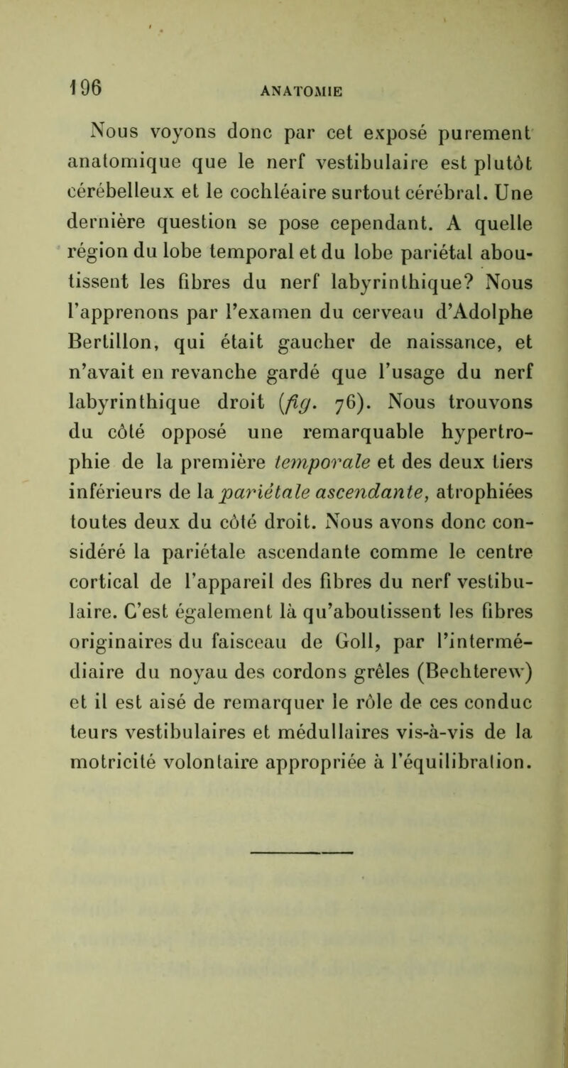 Nous voyons donc par cet exposé purement anatomique que le nerf vestibulaire est plutôt cérébelleux et le cochléaire surtout cérébral. Une dernière question se pose cependant. A quelle région du lobe temporal et du lobe pariétal abou- tissent les fibres du nerf labyrinthique? Nous l’apprenons par l’examen du cerveau d’Adolphe Bertillon, qui était gaucher de naissance, et n’avait en revanche gardé que l’usage du nerf labyrinthique droit [fig. 76). Nous trouvons du côté opposé une remarquable hypertro- phie de la première temporale et des deux tiers inférieurs de la pariétale ascendante, atrophiées toutes deux du côté droit. Nous avons donc con- sidéré la pariétale ascendante comme le centre cortical de l’appareil des fibres du nerf vestibu- laire. C’est également là qu’aboutissent les fibres originaires du faisceau de Goll, par l’intermé- diaire du noyau des cordons grêles (Bechterew) et il est aisé de remarquer le rôle de ces conduc teurs vestibulaires et médullaires vis-à-vis de la motricité volontaire appropriée à l’équilibralion.