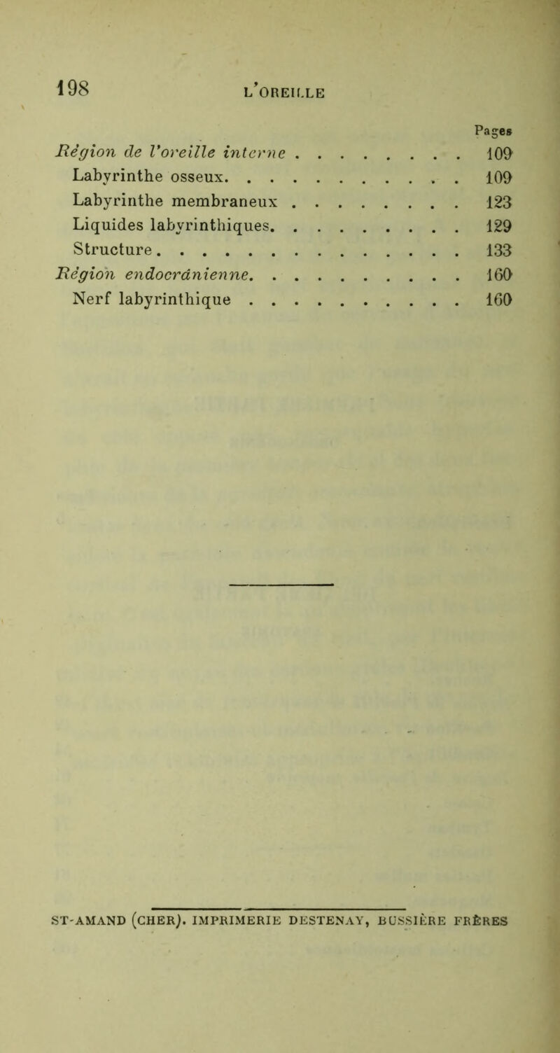 Page* Région de l’oreille interne 109 Labyrinthe osseux 109 Labyrinthe membraneux 123 Liquides labyrinthiques 129 Structure 133 Région endocrânienne 169 Nerf labyrinthique 169 ST-AMAND (CHERj. IMPRIMERIE DESTENAY, BUSSIÈRE FRÈRES