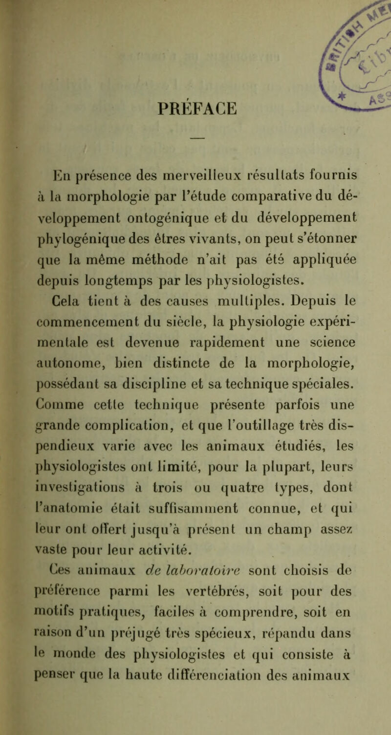 PRÉFACE En présence des merveilleux résultats fournis à la morphologie par l’étude comparative du dé- veloppement ontogénique et du développement phylogénique des êtres vivants, on peut s’étonner que la même méthode n’ait pas été appliquée depuis longtemps par les physiologistes. Cela tient à des causes multiples. Depuis le commencement du siècle, la physiologie expéri- mentale est devenue rapidement une science autonome, bien distincte de la morphologie, possédant sa discipline et sa technique spéciales. Comme cette technique présente parfois une grande complication, et que l’outillage très dis- pendieux varie avec les animaux étudiés, les physiologistes ont limité, pour la plupart, leurs investigations à trois ou quatre types, dont l’anatomie était suffisamment connue, et qui leur ont olîert jusqu’à présent un champ assez vaste pour leur activité. Ces animaux de laboratoire sont choisis de préférence parmi les vertébrés, soit pour des motifs pratiques, faciles à comprendre, soit en raison d’un préjugé très spécieux, répandu dans le monde des physiologistes et qui consiste à penser que la haute différenciation des animaux