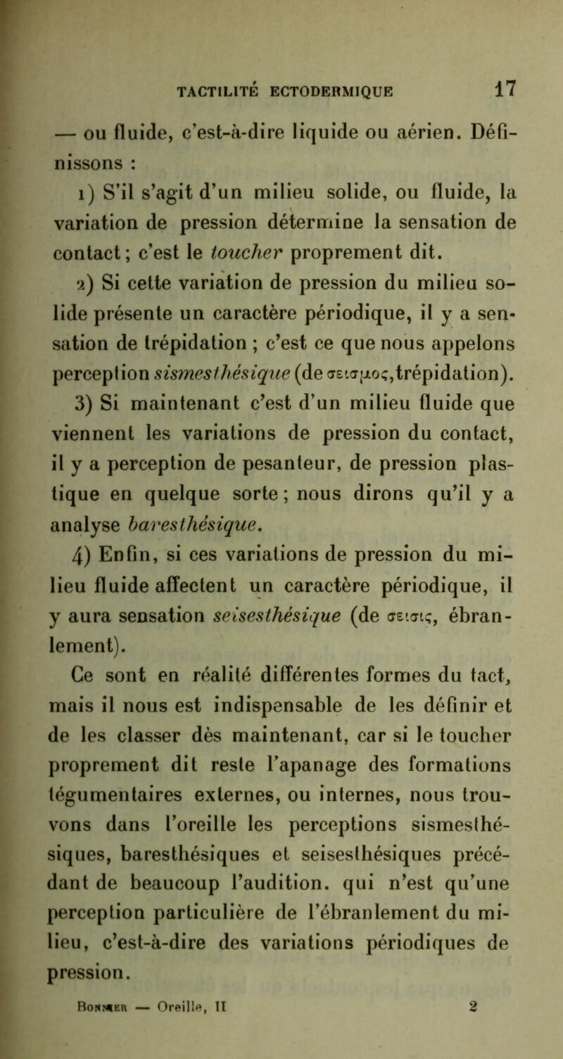 — ou fluide, c’est-à-dire liquide ou aérien. Défi- nissons : 1) S’il s’agit d’un milieu solide, ou fluide, la variation de pression détermine la sensation de contact; c’est le toucher proprement dit. 2) Si cette variation de pression du milieu so- lide présente un caractère périodique, il y a sen- sation de trépidation ; c’est ce que nous appelons perception sismesthésique (de aEtapoç, trépidation). 3) Si maintenant c’est d’un milieu fluide que viennent les variations de pression du contact, il y a perception de pesanteur, de pression plas- tique en quelque sorte; nous dirons qu’il y a analyse baresthésique. 4) Enfin, si ces variations de pression du mi- lieu fluide affectent un caractère périodique, il y aura sensation seisesthésique (de aetaïc, ébran- lement). Ce sont en réalité différentes formes du tact, mais il nous est indispensable de les définir et de les classer dès maintenant, car si le toucher proprement dit reste l’apanage des formations tégumentaires externes, ou internes, nous trou- vons dans l’oreille les perceptions sismesthé- siques, baresthésiques et seisesthésiques précé- dant de beaucoup l’audition, qui n’est qu’une perception particulière de l’ébranlement du mi- lieu, c’est-à-dire des variations périodiques de pression. Bonnier — Oreille, II 2