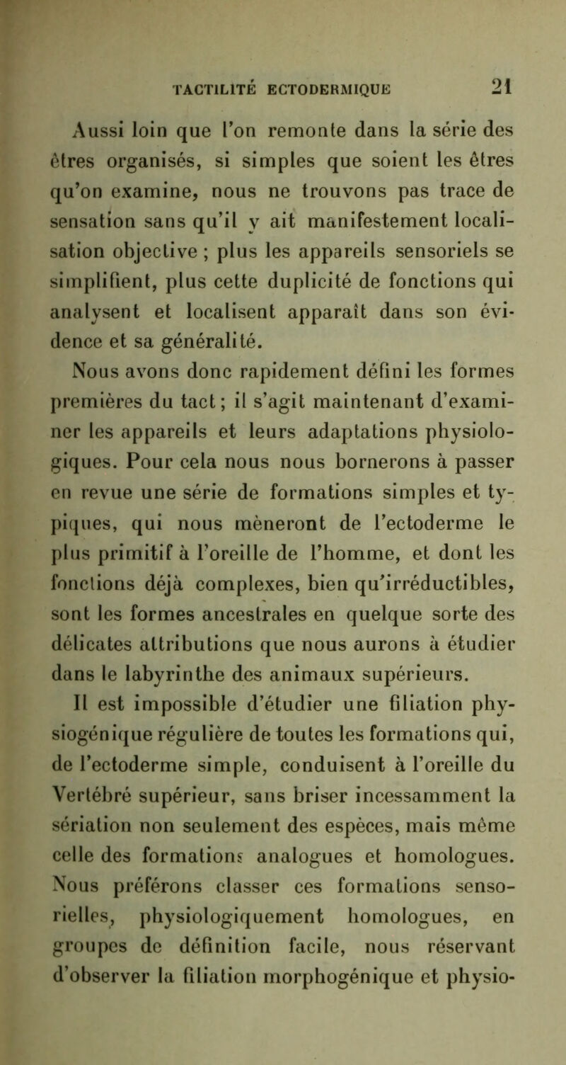 Aussi loin que l’on remonte dans la série des êtres organisés, si simples que soient les êtres qu’on examine, nous ne trouvons pas trace de sensation sans qu’il y ait manifestement locali- sation objective ; plus les appareils sensoriels se simplifient, plus cette duplicité de fonctions qui analysent et localisent apparaît dans son évi- dence et sa généralité. Nous avons donc rapidement défini les formes premières du tact; il s’agit maintenant d’exami- ner les appareils et leurs adaptations physiolo- giques. Pour cela nous nous bornerons à passer en revue une série de formations simples et ty- piques, qui nous mèneront de l’ectoderme le plus primitif à Foreille de l’homme, et dont les fonctions déjà complexes, bien qu’irréductibles, sont les formes ancestrales en quelque sorte des délicates attributions que nous aurons à étudier dans le labyrinthe des animaux supérieurs. Il est impossible d’étudier une filiation phy- siogénique régulière de toutes les formations qui, de l’ectoderme simple, conduisent à l’oreille du Vertébré supérieur, sans briser incessamment la sériation non seulement des espèces, mais même celle des formations analogues et homologues. Nous préférons classer ces formations senso- rielles, physiologiquement homologues, en groupes de définition facile, nous réservant d’observer la filiation morphogénique et physio-