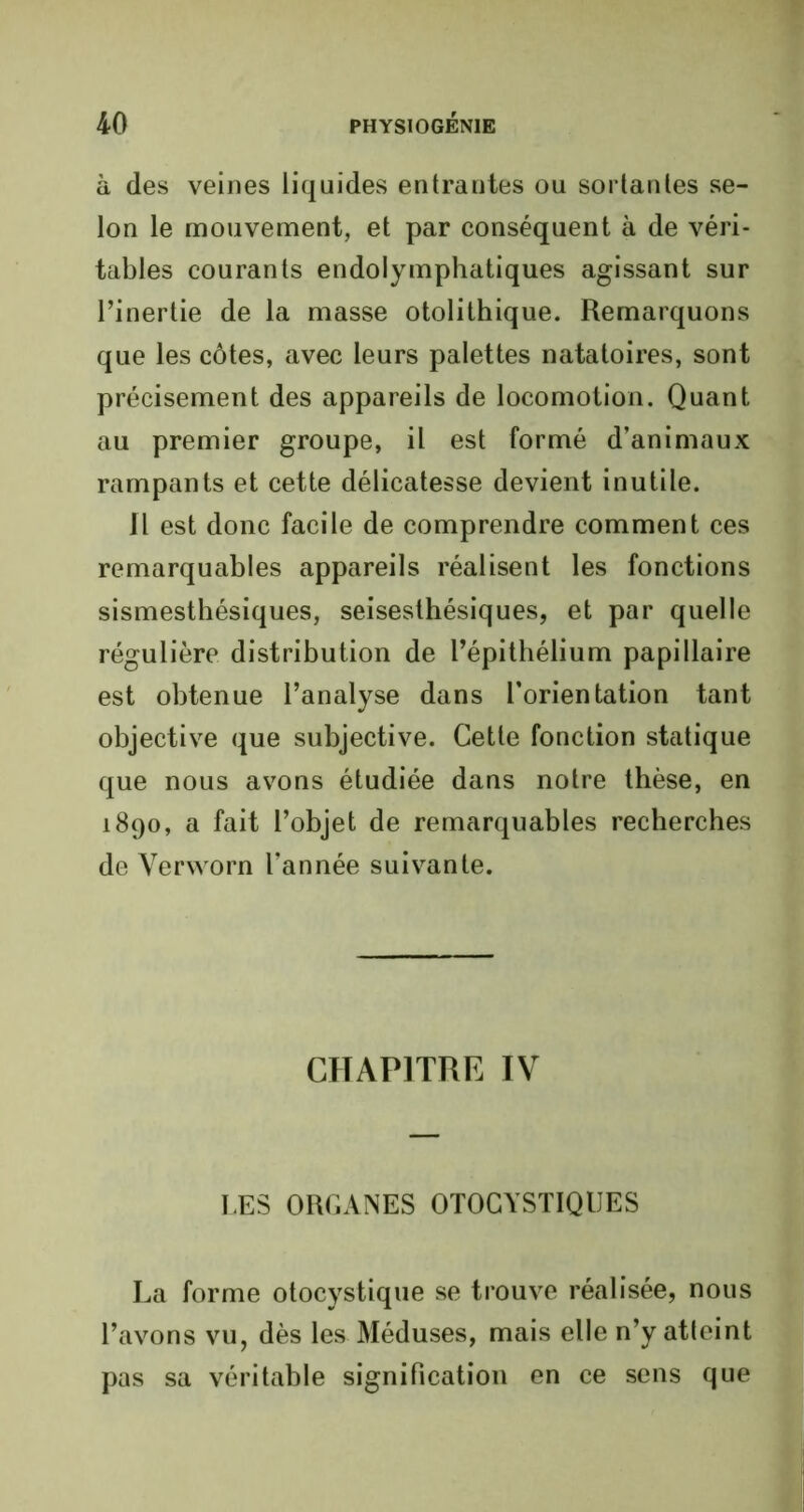 à des veines liquides entrantes ou sortantes se- lon le mouvement, et par conséquent à de véri- tables courants endolymphatiques agissant sur l’inertie de la masse otolithique. Remarquons que les côtes, avec leurs palettes natatoires, sont précisément des appareils de locomotion. Quant au premier groupe, il est formé d’animaux rampants et cette délicatesse devient inutile. Il est donc facile de comprendre comment ces remarquables appareils réalisent les fonctions sismesthésiques, seisesthésiques, et par quelle régulière distribution de l’épithélium papillaire est obtenue l’analyse dans l’orientation tant objective que subjective. Cette fonction statique que nous avons étudiée dans notre thèse, en 1890, a fait l’objet de remarquables recherches de Verworn l’année suivante. CHAPITRE IV LES ORGANES OTOCYSTIQUES La forme otocystique se trouve réalisée, nous l’avons vu, dès les Méduses, mais elle n’y atteint pas sa véritable signification en ce sens que