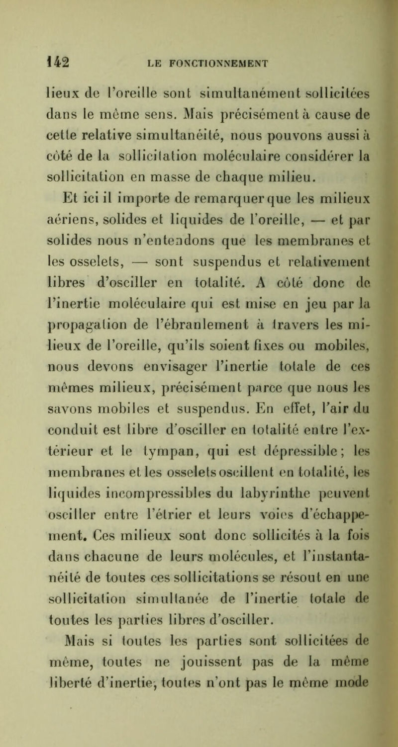 lieux de l’oreille sont simultanément sollicitées dans le môme sens. Mais précisément à cause de cette relative simultanéité, nous pouvons aussi à côté de la sollicitation moléculaire considérer la sollicitation en masse de chaque milieu. Et ici il importe de remarquer que les milieux aériens, solides et liquides de l’oreille, — et par solides nous n’entendons que les membranes et les osselets, —• sont suspendus et relativement libres d’osciller en totalité. A côté donc de l’inertie moléculaire qui est mise en jeu par la propagation de l’ébranlement à travers les mi- lieux de l’oreille, qu’ils soient fixes ou mobiles, nous devons envisager l’inertie totale de ces mômes milieux, précisément parce que nous les savons mobiles et suspendus. En effet, l'air du conduit est libre d’osciller en totalité entre l’ex- térieur et le tympan, qui est dépressible; les membranes et les osselets oscillent en totalité, les liquides incompressibles du labyrinthe peuvent osciller entre l’étrier et leurs voies d’échappe- ment. Ces milieux sont donc sollicités h la fois dans chacune de leurs molécules, et l’instanta- néité de toutes ces sollicitations se résout en une sollicitation simultanée de l’inertie totale de toutes les parties libres d'osciller. Mais si toutes les parties sont sollicitées de môme, toutes ne jouissent pas de la même liberté d’inertie, toutes n’ont pas le môme mode