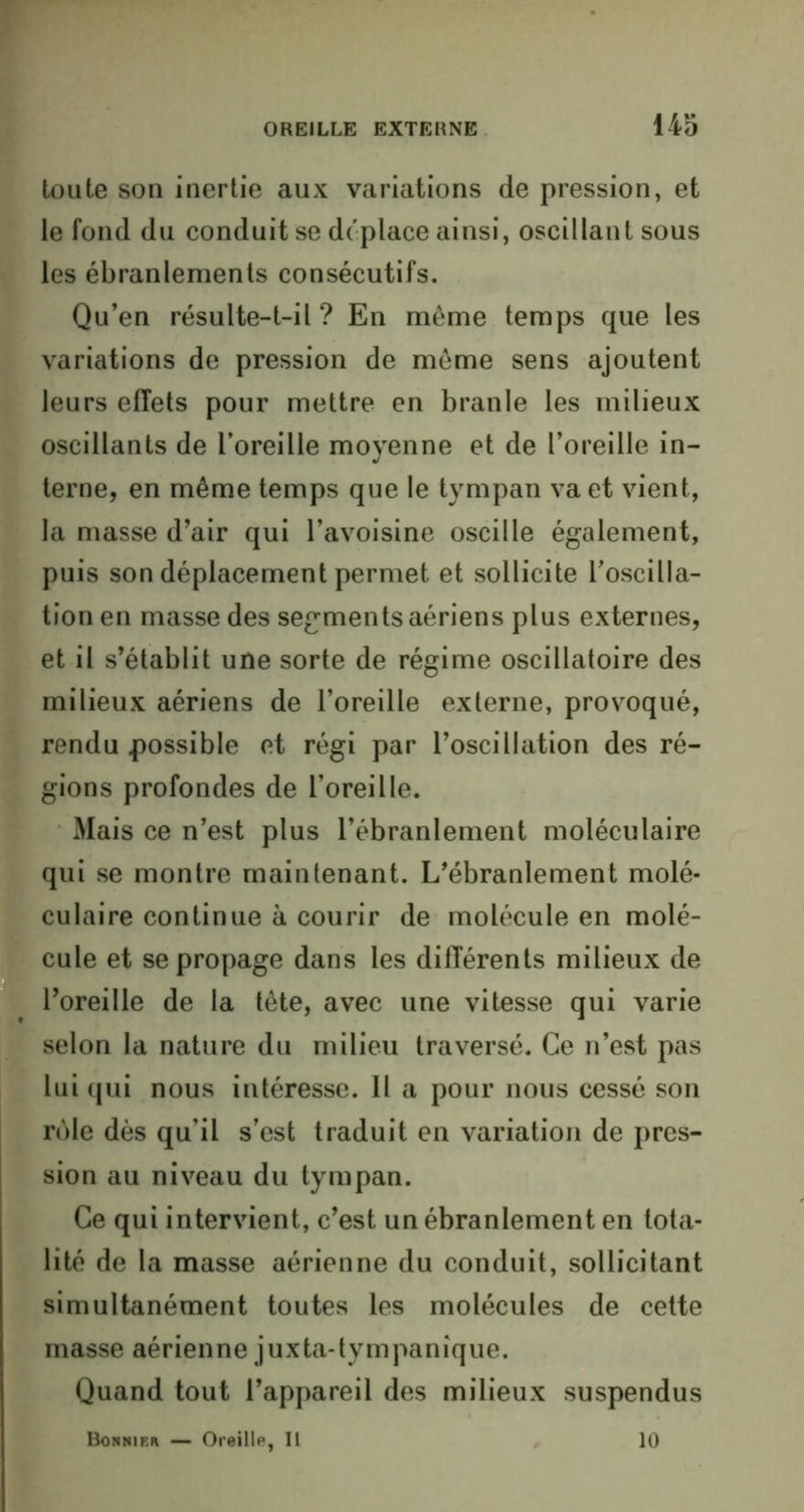 toute son inertie aux variations de pression, et le fond du conduit se déplace ainsi, oscillant sous les ébranlements consécutifs. Qu’en résulte-t-il? En môme temps que les variations de pression de même sens ajoutent leurs effets pour mettre en branle les milieux oscillants de l’oreille moyenne et de l’oreille in- terne, en même temps que le tympan va et vient, la masse d’air qui l’avoisine oscille également, puis son déplacement permet et sollicite l’oscilla- tion en masse des segments aériens plus externes, et il s’établit une sorte de régime oscillatoire des milieux aériens de l’oreille externe, provoqué, rendu possible et régi par l’oscillation des ré- gions profondes de l’oreille. Mais ce n’est plus l’ébranlement moléculaire qui se montre maintenant. L’ébranlement molé- culaire continue à courir de molécule en molé- cule et se propage dans les différents milieux de l’oreille de la tête, avec une vitesse qui varie selon la nature du milieu traversé. Ce n’est pas lui qui nous intéresse. Il a pour nous cessé son rôle dès qu’il s’est traduit en variation de pres- sion au niveau du tympan. Ce qui intervient, c’est un ébranlement en tota- lité de la masse aérienne du conduit, sollicitant simultanément toutes les molécules de cette masse aérienne juxta-tympanîque. Quand tout l’appareil des milieux suspendus Bonnif.r — Oreille, Il 10