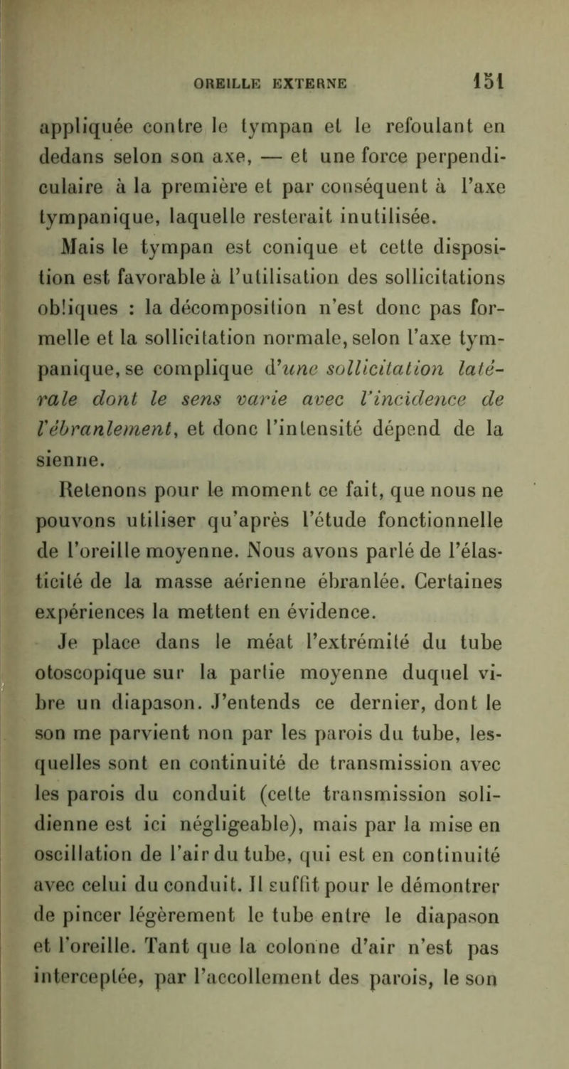 appliquée contre le tympan et le refoulant en dedans selon son axe, — et une force perpendi- culaire à la première et par conséquent à l’axe tympanique, laquelle resterait inutilisée. Mais le tympan est conique et cette disposi- tion est favorable à l’utilisation des sollicitations obliques : la décomposition n’est donc pas for- melle et la sollicitation normale, selon l’axe tym- panique, se complique d'une sollicitation laté- rale dont le sens varie avec Vincxdence de Vébranlement, et donc l’intensité dépend de la sienne. Retenons pour le moment ce fait, que nous ne pouvons utiliser qu’après l’étude fonctionnelle de l’oreille moyenne. Nous avons parlé de l’élas- ticité de la masse aérienne ébranlée. Certaines expériences la mettent en évidence. Je place dans le méat l’extrémité du tube otoscopique sur la partie moyenne duquel vi- bre un diapason. J’entends ce dernier, dont le son me parvient non par les parois du tube, les- quelles sont en continuité de transmission avec les parois du conduit (cette transmission soli- dienne est ici négligeable), mais par la mise en oscillation de l’air du tube, qui est en continuité avec celui du conduit. Il suffit pour le démontrer de pincer légèrement le tube entre le diapason et l’oreille. Tant que la colonne d’air n’est pas interceptée, par l’accollement des parois, le son