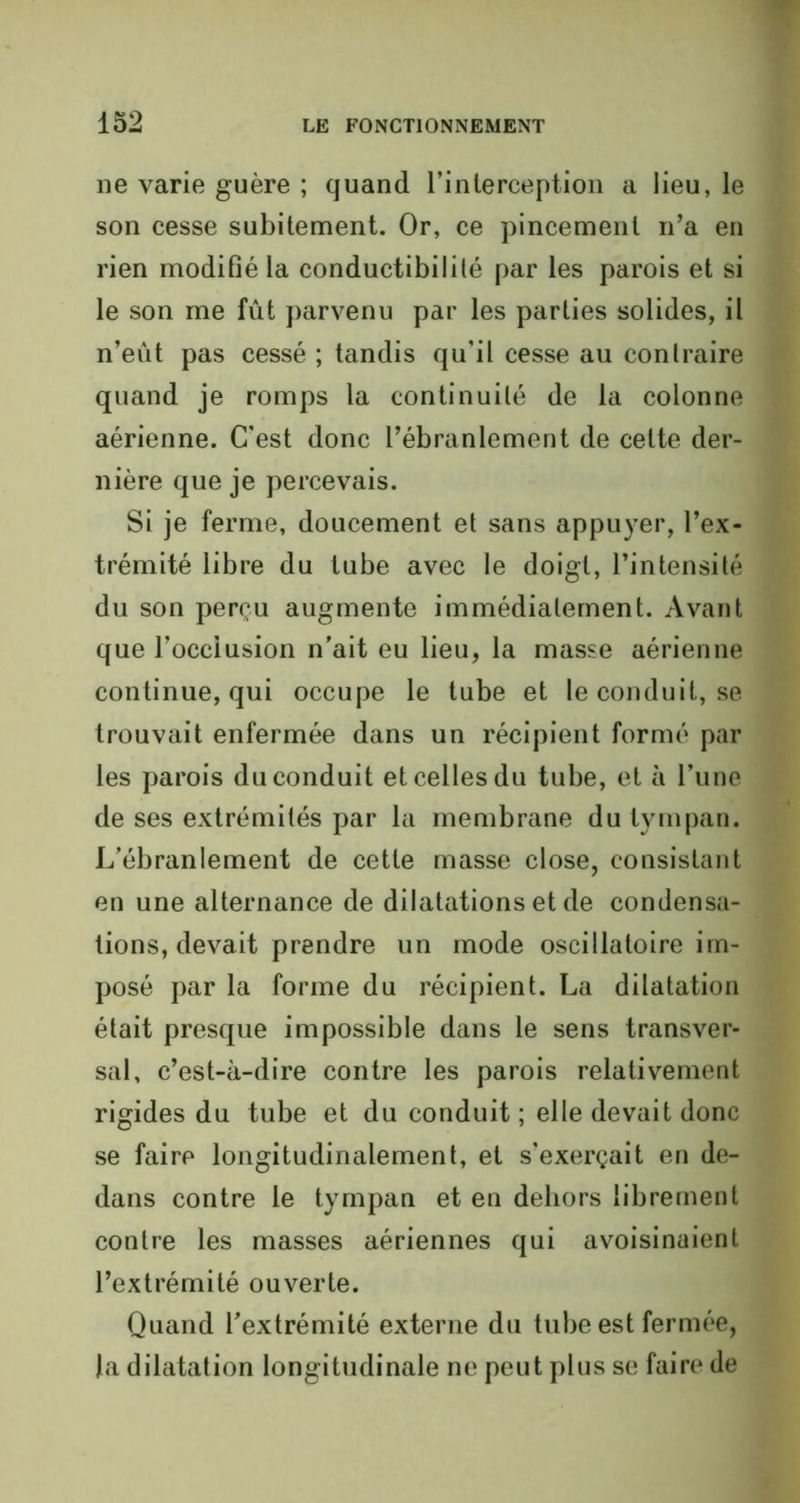 11e varie guère ; quand l’interception a lieu, le son cesse subitement. Or, ce pincement n’a en rien modifié la conductibilité par les parois et si le son me fût parvenu par les parties solides, il n’eût pas cessé ; tandis qu'il cesse au contraire quand je romps la continuité de la colonne aérienne. C'est donc l’ébranlement de celte der- nière que je percevais. Si je ferme, doucement et sans appuyer, l’ex- trémité libre du tube avec le doigt, l’intensité du son perçu augmente immédiatement. Avant que l’occiusion n’ait eu lieu, la masse aérienne continue, qui occupe le tube et le conduit, se trouvait enfermée dans un récipient formé par les parois du conduit et celles du tube, et à l’une de ses extrémités par la membrane du tympan. L’ébranlement de cette masse close, consistant en une alternance de dilatations et de condensa- tions, devait prendre un mode oscillatoire im- posé par la forme du récipient. La dilatation était presque impossible dans le sens transver- sal, c’est-à-dire contre les parois relativement rigides du tube et du conduit ; elle devait donc se faire longitudinalement, et s'exerçait en de- dans contre le tympan et en dehors librement contre les masses aériennes qui avoisinaient l’extrémité ouverte. Quand l’extrémité externe du tube est fermée, la dilatation longitudinale ne peut plus se faire de