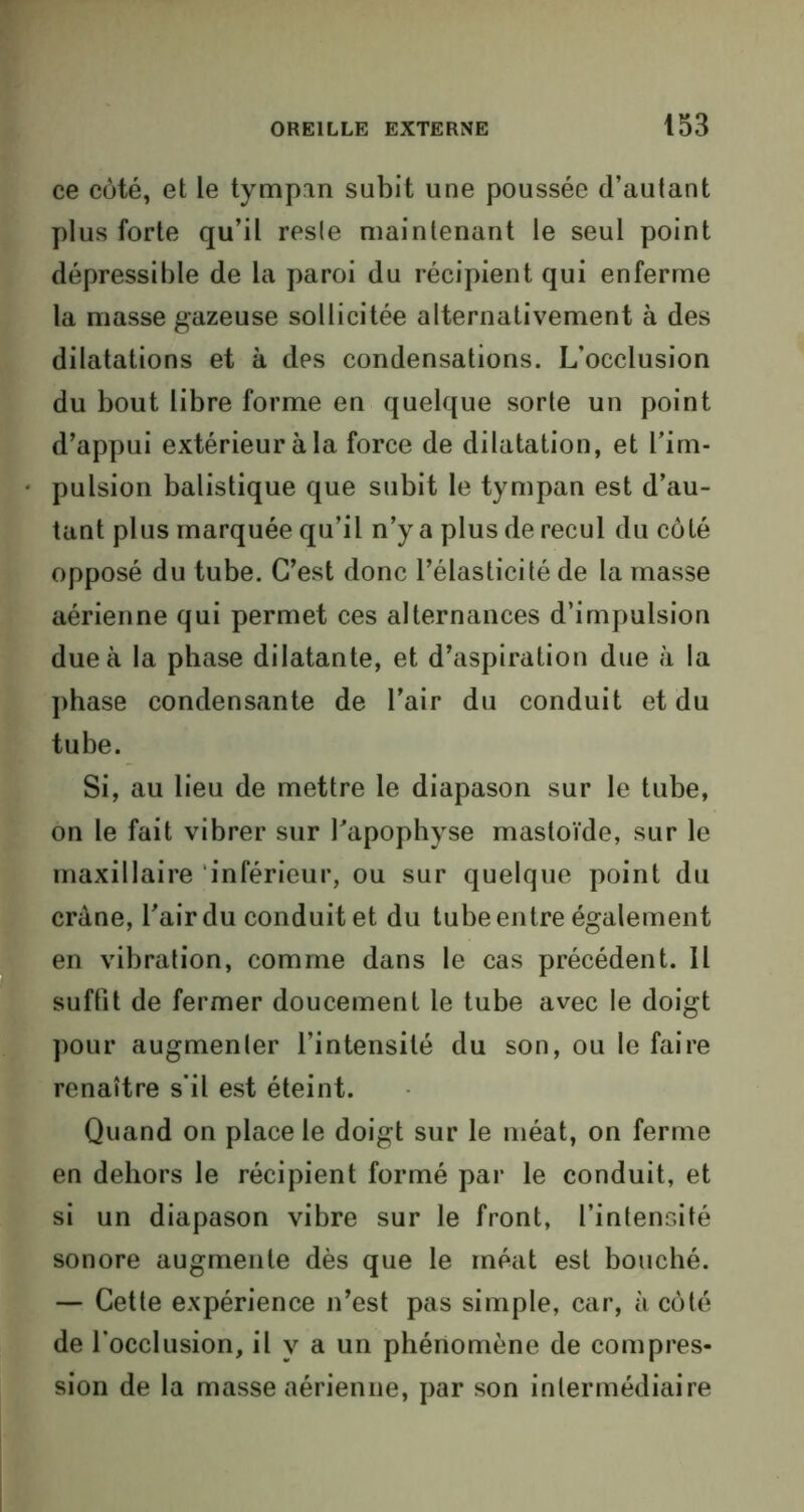 ce côté, et le tympan subit une poussée d’autant plus forte qu’il reste maintenant le seul point dépressible de la paroi du récipient qui enferme la masse gazeuse sollicitée alternativement à des dilatations et à des condensations. L’occlusion du bout libre forme en quelque sorte un point d’appui extérieur à la force de dilatation, et l’im- pulsion balistique que subit le tympan est d’au- tant plus marquée qu’il n’y a plus de recul du côté opposé du tube. C’est donc l’élasticité de la masse aérienne qui permet ces alternances d’impulsion due à la phase dilatante, et d’aspiration due à la phase condensante de l’air du conduit et du tube. Si, au lieu de mettre le diapason sur le tube, on le fait vibrer sur l'apophyse masloïde, sur le maxillaire inférieur, ou sur quelque point du crâne, l'air du conduit et du tube entre également en vibration, comme dans le cas précédent. Il suffit de fermer doucement le tube avec le doigt pour augmenter l’intensité du son, ou le faire renaître s’il est éteint. Quand on place le doigt sur le méat, on ferme en dehors le récipient formé par le conduit, et si un diapason vibre sur le front, l’intensité sonore augmente dès que le méat est bouché. — Cette expérience n’est pas simple, car, à côté de l’occlusion, il y a un phénomène de compres- sion de la masse aérienne, par son intermédiaire