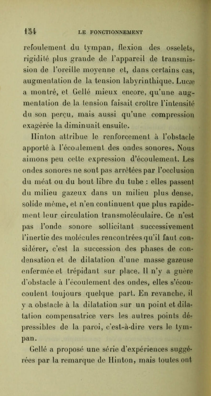 refoulement du tympan, flexion des osselets, rigidité plus grande de l’appareil de transmis- sion de l’oreille moyenne et, dans certains cas, augmentation de la tension labyrinthique. Lucœ a montré, et Gellé mieux encore, qu’une aug- mentation de la tension faisait croître l’intensité du son perçu, mais aussi qu’une compression exagérée la diminuait ensuite. Ilinton attribue le renforcement à l’obstacle apporté à l’écoulement des ondes sonores. Nous aimons peu cette expression d’écoulement. Les ondes sonores ne sont pas arrêtées par l’occlusion du méat ou du bout libre du tube : elles passent du milieu gazeux dans un milieu plus dense, solide même, et n’en continuent que plus rapide- ment leur circulation transmoléculaire. Ce n’est pas l’onde sonore sollicitant successivement l’inertie des molécules rencontrées qu’il faut con- sidérer, c’est la succession des phases de con- densation et de dilatation d’une masse gazeuse enfermée et trépidant sur place. Il n’y a guère d’obstacle à l’écoulement des ondes, elles s’écou- coulent toujours quelque part. En revanche, il y a obstacle à la dilatation sur un point et dila- tation compensatrice vers les autres points dé- pressibles de la paroi, c’est-à-dire vers le tym- pan. Gellé a proposé une série d'expériences suggé- rées par la remarque de Ilinton, mais toutes ont