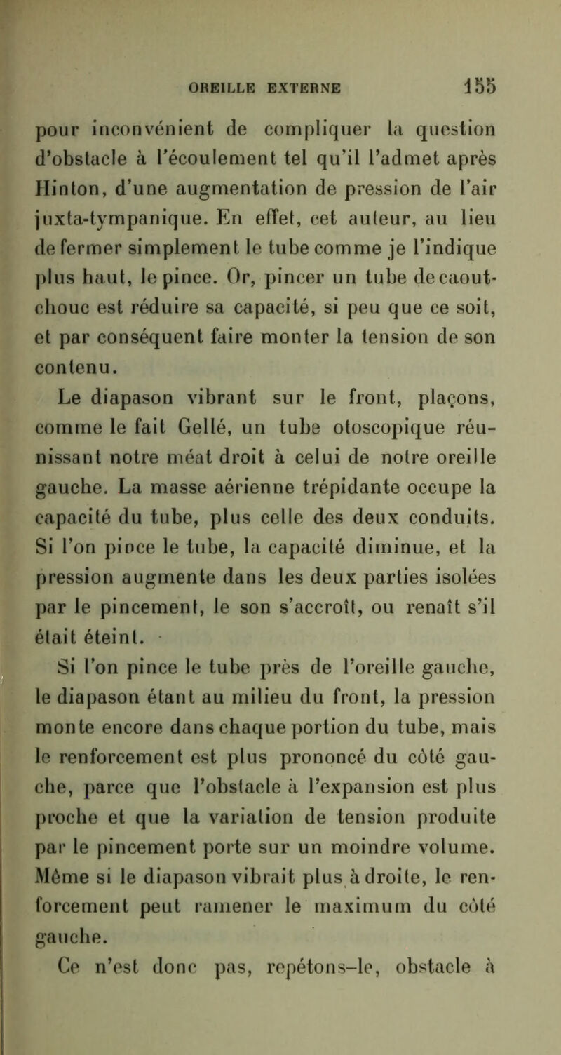 pour inconvénient de compliquer la question d’obstacle à l’écoulement tel qu’il l’admet après llinton, d’une augmentation de pression de l’air juxta-tympanique. En effet, cet auteur, au lieu de fermer simplement le tube comme je l’indique plus haut, le pince. Or, pincer un tube de caout- chouc est réduire sa capacité, si peu que ce soit, et par conséquent faire monter la tension de son contenu. Le diapason vibrant sur le front, plaçons, comme le fait Gel lé, un tube otoscopique réu- nissant notre méat droit à celui de noire oreille gauche. La masse aérienne trépidante occupe la capacité du tube, plus celle des deux conduits. Si l’on pince le tube, la capacité diminue, et la pression augmente dans les deux parties isolées par le pincement, le son s’accroît, ou renaît s’il était éteinl. Si l’on pince le tube près de l’oreille gauche, le diapason étant au milieu du front, la pression monte encore dans chaque portion du tube, mais le renforcement est plus prononcé du côté gau- che, parce que l’obstacle à l’expansion est plus proche et que la variation de tension produite par le pincement porte sur un moindre volume. Même si le diapason vibrait plus adroite, le ren- forcement peut ramener le maximum du côté gauche. Ce n’est donc pas, repétons-le, obstacle à