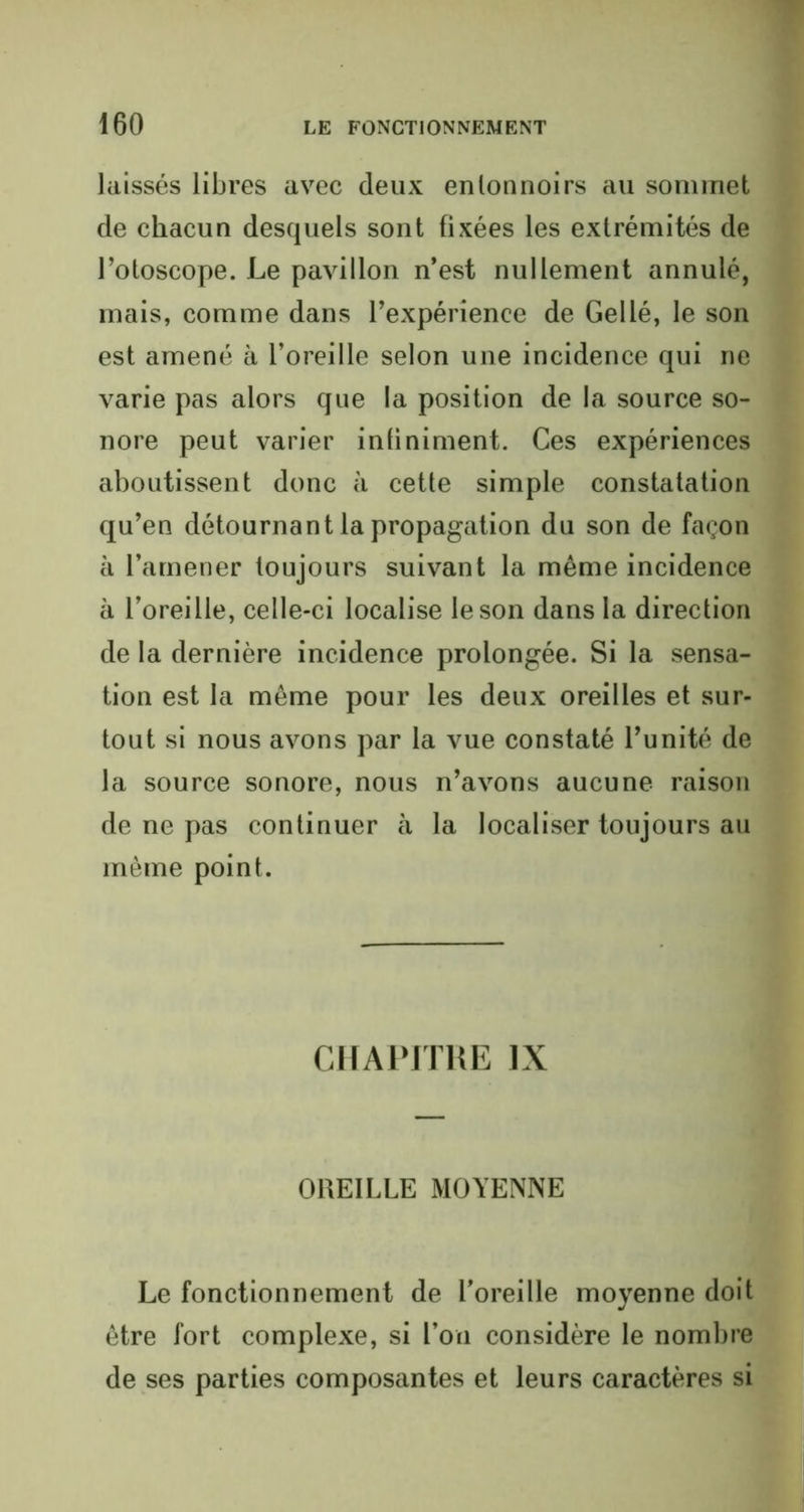 laissés libres avec deux entonnoirs au sommet de chacun desquels sont fixées les extrémités de l’otoscope. Le pavillon n’est nullement annulé, mais, comme dans l’expérience de Gel lé, le son est amené à l’oreille selon une incidence qui ne varie pas alors que la position de la source so- nore peut varier infiniment. Ces expériences aboutissent donc à cette simple constatation qu’en détournant la propagation du son de façon à l’amener toujours suivant la même incidence à l’oreille, celle-ci localise le son dans la direction de la dernière incidence prolongée. Si la sensa- tion est la même pour les deux oreilles et sur- tout si nous avons par la vue constaté l’unité de la source sonore, nous n’avons aucune raison de ne pas continuer à la localiser toujours au même point. CHAPITRE IX OREILLE MOYENNE Le fonctionnement de l'oreille moyenne doit être fort complexe, si l’on considère le nombre de ses parties composantes et leurs caractères si