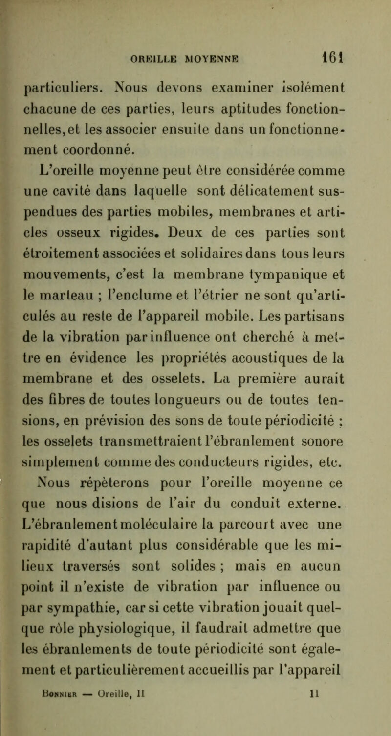 particuliers. Nous devons examiner isolément chacune de ces parties, leurs aptitudes fonction- nelles, et les associer ensuite dans un fonctionne- ment coordonné. L’oreille moyenne peut être considérée comme une cavité dans laquelle sont délicatement sus- pendues des parties mobiles, membranes et arti- cles osseux rigides. Deux de ces parties sont étroitement associées et solidaires dans tous leurs mouvements, c’est la membrane tympanique et le marteau ; l’enclume et l’étrier ne sont qu’arli- culés au reste de l’appareil mobile. Les partisans de la vibration par influence ont cherché à met- tre en évidence les propriétés acoustiques de la membrane et des osselets. La première aurait des fibres de toutes longueurs ou de toutes ten- sions, en prévision des sons de toute périodicité ; fies osselets transmettraient l’ébranlement sonore simplement comme des conducteurs rigides, etc. Nous répéterons pour l’oreille moyenne ce que nous disions de l’air du conduit externe. L’ébranlement moléculaire la parcourt avec une rapidité d’autant plus considérable que les mi- lieux traversés sont solides ; mais en aucun point il n’existe de vibration par influence ou par sympathie, car si cette vibration jouait quel- que rôle physiologique, il faudrait admettre que les ébranlements de toute périodicité sont égale- ment et particulièrement accueillis par l’appareil Bonnibr — Oreille, II 11