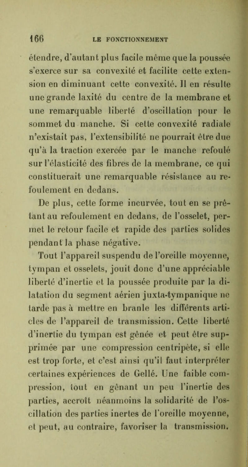 étendre, d’autant plus facile même que la poussée s’exerce sur sa convexité et facilite cette exten- sion en diminuant cette convexité. Il en résulte une grande laxité du centre de la membrane et une remarquable liberté d’oscillation pour le sommet du manche. Si cette convexité radiale n’existait pas, l’extensibilité ne pourrait être due qu’à la traction exercée par le manche refoulé sur l’élasticité des fibres de la membrane, ce qui constituerait une remarquable résistance au re- foulement en dedans. De plus, cette forme incurvée, tout en se prê- tant au refoulement en dedans, de l’osselet, per- met le retour facile et rapide des parties solides pendant la phase négative. Tout l’appareil suspendu de l’oreille moyenne, tympan et osselets, jouit donc d’une appréciable liberté d’inertie et la poussée produite par la di- latation du segment aérien juxta-tympanique ne tarde pas à mettre en branle les différents arti- cles de l’appareil de transmission. Cette liberté d’inertie du tympan est gênée et peut être sup- primée par une compression centripète, si elle est trop forte, et c’est ainsi qu’il faut interpréter certaines expériences de Gellé. Une faible com- pression, tout en gênant un peu l’inertie des parties, accroît néanmoins la solidarité de l’os- eillation des parties inertes de l’oreille moyenne, et peut, au contraire, favoriser la transmission.