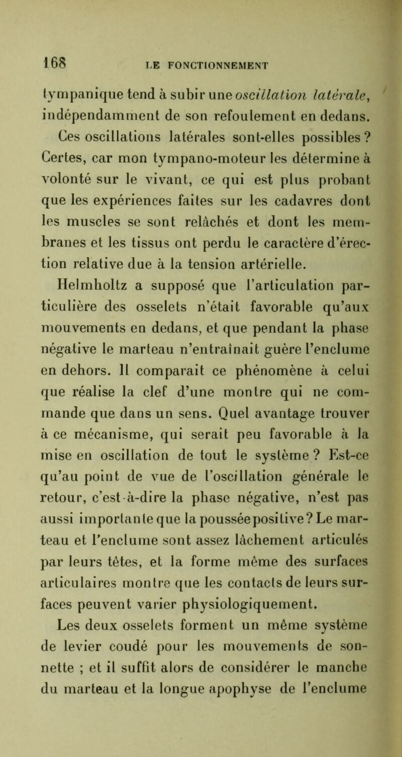 tympanique tend à subir une oscillation latérale, indépendamment de son refoulement en dedans. Ces oscillations latérales sont-elles possibles? Certes, car mon tympano-moteur les détermine à volonté sur le vivant, ce qui est plus probant que les expériences faites sur les cadavres dont les muscles se sont relâchés et dont les mem- branes et les tissus ont perdu le caractère d’érec- tion relative due à la tension artérielle. Helmholtz a supposé que l’articulation par- ticulière des osselets n’était favorable qu’aux mouvements en dedans, et que pendant la phase négative le marteau n’entraînait guère l’enclume en dehors. Il comparait ce phénomène à celui que réalise la clef d’une montre qui ne com- mande que dans un sens. Quel avantage trouver à ce mécanisme, qui serait peu favorable à la mise en oscillation de tout le système ? Est-ce qu’au point de vue de l’osc/llation générale le retour, c’est à-dire la phase négative, n’est pas aussi importante que la poussée positive? Le mar- teau et l’enclume sont assez lâchement articulés par leurs têtes, et la forme même des surfaces articulaires montre que les contacts de leurs sur- faces peuvent varier physiologiquement. Les deux osselets forment un même système de levier coudé pour les mouvements de son- nette ; et il suffit alors de considérer le manche du marteau et la longue apophyse de l’enclume