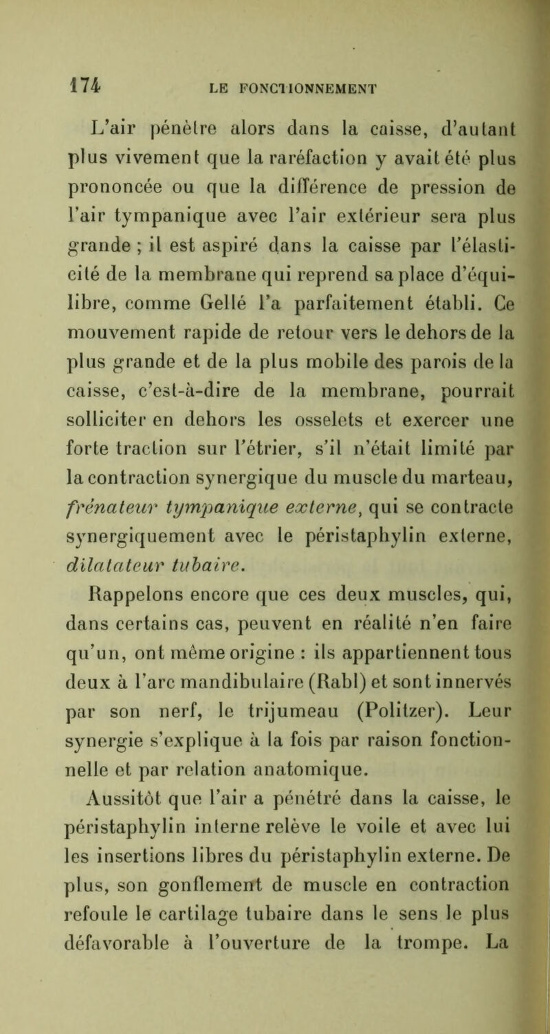 L’air pénètre alors dans la caisse, d’autant plus vivement que la raréfaction y avait été plus prononcée ou que la différence de pression de l’air tympanique avec l’air extérieur sera plus grande ; il est aspiré dans la caisse par l’élasti- cité de la membrane qui reprend sa place d’équi- libre, comme Gellé l’a parfaitement établi. Ce mouvement rapide de retour vers le dehors de la plus grande et de la plus mobile des parois de la caisse, c’est-à-dire de la membrane, pourrait solliciter en dehors les osselets et exercer une forte traction sur l’étrier, s’il n’était limité par la contraction synergique du muscle du marteau, frènateur tympanique externe, qui se contracte synergiquement avec le péristapbylin externe, dilatateur tubaire. Rappelons encore que ces deux muscles, qui, dans certains cas, peuvent en réalité n’en faire qu’un, ont même origine : ils appartiennent tous deux à l’arc mandibulaire (Rabl) et sont innervés par son nerf, le trijumeau (Politzer). Leur synergie s’explique à la fois par raison fonction- nelle et par relation anatomique. Aussitôt que l’air a pénétré dans la caisse, le péristapbylin interne relève le voile et avec lui les insertions libres du péristaphylin externe. De plus, son gonflement de muscle en contraction refoule le cartilage tubaire dans le sens le plus défavorable à l’ouverture de la trompe. La