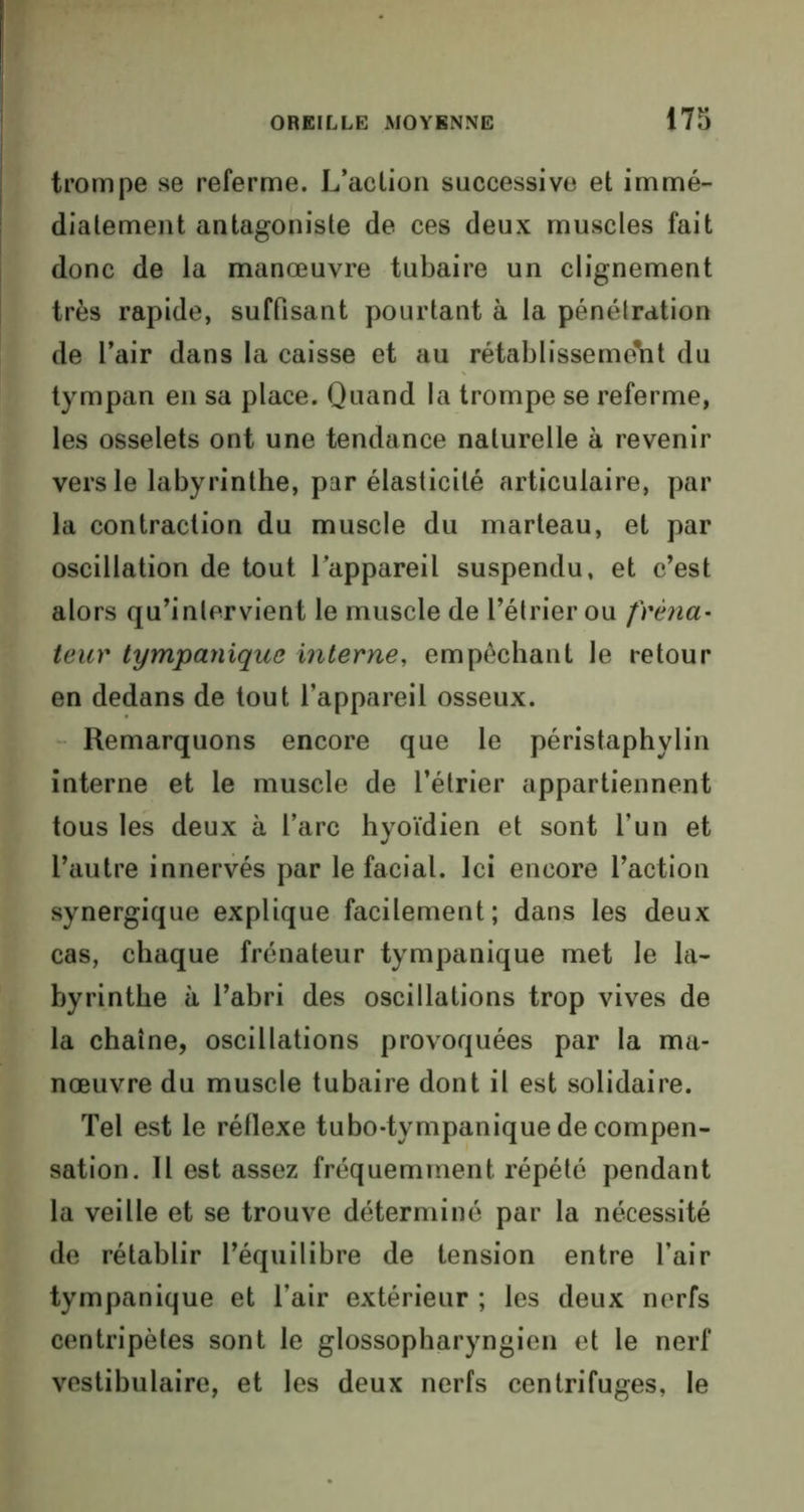 trompe se referme. L’action successive et immé- diatement antagoniste de ces deux muscles fait donc de la manœuvre tubaire un clignement très rapide, suffisant pourtant à la pénétration de l’air dans la caisse et au rétablissement du tympan en sa place. Quand la trompe se referme, les osselets ont une tendance naturelle à revenir vers le labyrinthe, par élasticité articulaire, par la contraction du muscle du marteau, et par oscillation de tout l’appareil suspendu, et c’est alors qu’inlervient le muscle de l’étrier ou frèna• leur tympanique interne, empêchant le retour en dedans de tout l’appareil osseux. Remarquons encore que le péristaphylin interne et le muscle de l’étrier appartiennent tous les deux à l’arc hyoïdien et sont l’un et l’autre innervés par le facial. Ici encore l’action synergique explique facilement; dans les deux cas, chaque frénateur tympanique met le la- byrinthe à l’abri des oscillations trop vives de la chaîne, oscillations provoquées par la ma- nœuvre du muscle tubaire dont il est solidaire. Tel est le réflexe tubo-tympanique de compen- sation. Il est assez fréquemment répété pendant la veille et se trouve déterminé par la nécessité de rétablir l’équilibre de tension entre l’air tympanique et l’air extérieur ; les deux nerfs centripètes sont le glossopharyngien et le nerf vestibulaire, et les deux nerfs centrifuges, le