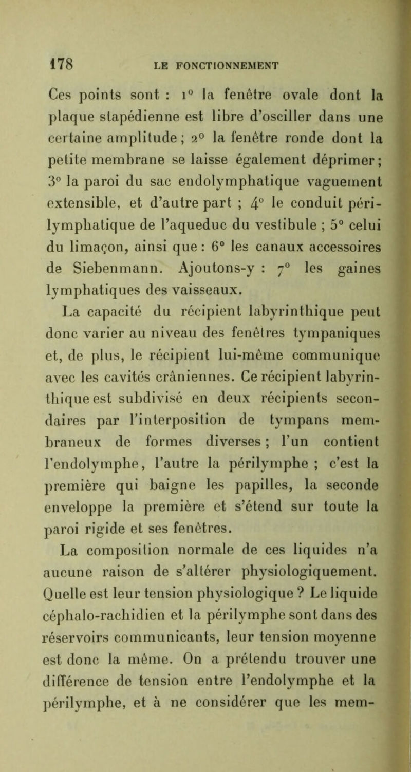 Ces points sont : i° la fenêtre ovale dont la plaque slapédienne est libre d’osciller dans une certaine amplitude ; 20 la fenêtre ronde dont la petite membrane se laisse également déprimer; 3° la paroi du sac endolymphatique vaguement extensible, et d’autre part ; 4° le conduit péri- lymphatique de l’aqueduc du vestibule ; 5° celui du limaçon, ainsi que : 6° les canaux accessoires de Siebenmann. Ajoutons-y : 70 les gaines lymphatiques des vaisseaux. La capacité du récipient labyrinthique peut donc varier au niveau des fenêtres tympaniques et, de plus, le récipient lui-même communique avec les cavités crâniennes. Ce récipient labyrin- thique est subdivisé en deux récipients secon- daires par l’interposition de tympans mem- braneux de formes diverses ; l’un contient l’endolymphe, l’autre la périlymphe ; c’est la première qui baigne les papilles, la seconde enveloppe la première et s’étend sur toute la paroi rigide et ses fenêtres. La composition normale de ces liquides n’a aucune raison de s’altérer physiologiquement. Quelle est leur tension physiologique ? Le liquide céphalo-rachidien et la périlymphe sont dans des réservoirs communicants, leur tension moyenne est donc la même. On a prétendu trouver une différence de tension entre l’endolymphe et la périlymphe, et à ne considérer que les mem-