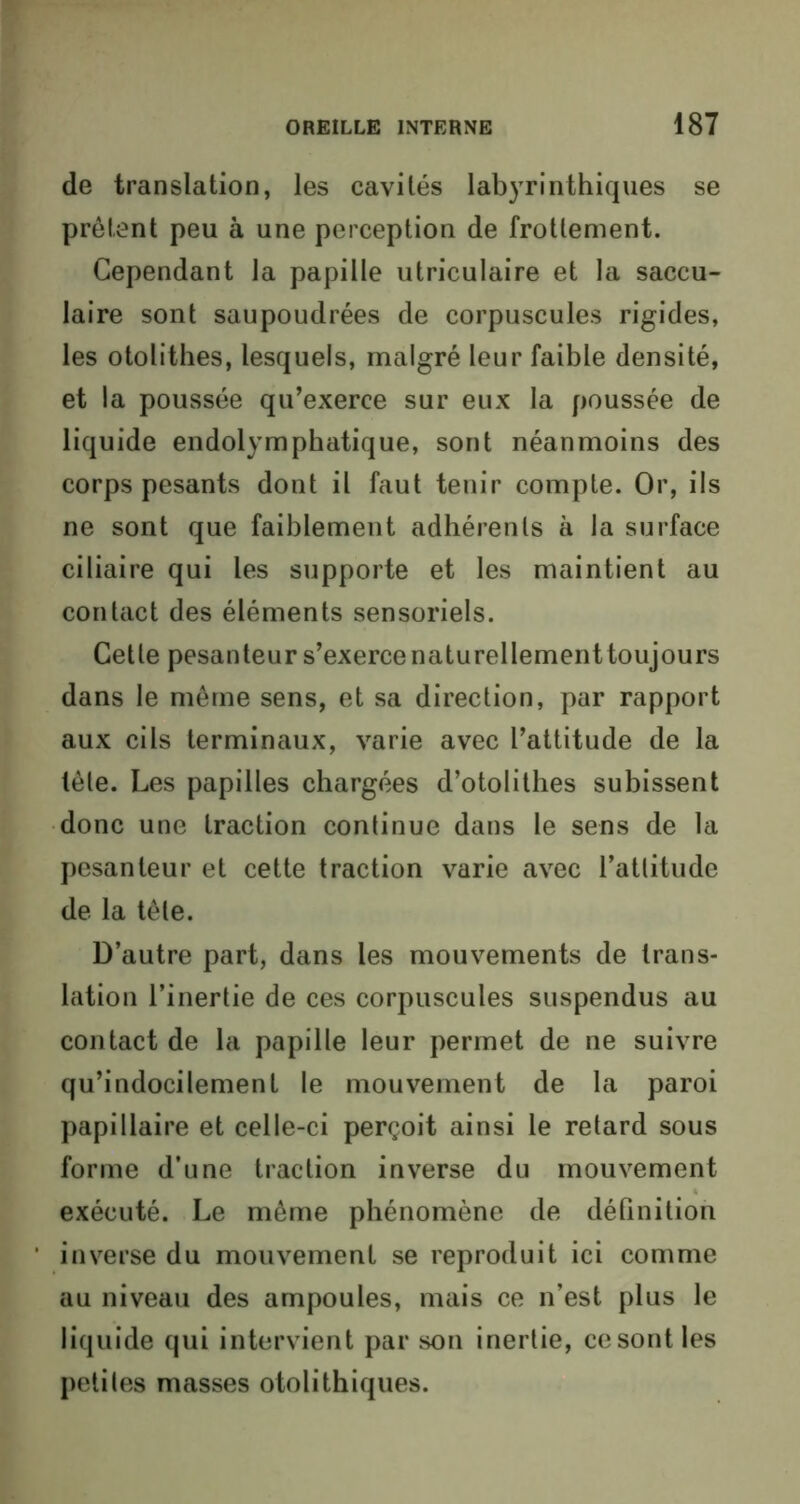 de translation, les cavités labyrinthiques se prêtent peu à une perception de frottement. Cependant la papille utriculaire et la saccu- laire sont saupoudrées de corpuscules rigides, les otolithes, lesquels, malgré leur faible densité, et la poussée qu’exerce sur eux la poussée de liquide endolymphatique, sont néanmoins des corps pesants dont il faut tenir compte. Or, ils ne sont que faiblement adhérents à la surface ciliaire qui les supporte et les maintient au contact des éléments sensoriels. Cette pesanteur s’exerce naturellementtoujours dans le même sens, et sa direction, par rapport aux cils terminaux, varie avec l’attitude de la tête. Les papilles chargées d’otolithes subissent donc une traction continue dans le sens de la pesanteur et cette traction varie avec l’attitude de la tête. D’autre part, dans les mouvements de trans- lation l’inertie de ces corpuscules suspendus au contact de la papille leur permet de ne suivre qu’indocilement le mouvement de la paroi papillaire et celle-ci perçoit ainsi le retard sous forme d’une traction inverse du mouvement exécuté. Le même phénomène de définition inverse du mouvement se reproduit ici comme au niveau des ampoules, mais ce n’est plus le liquide qui intervient par son inertie, ce sont les petites masses otolithiques.