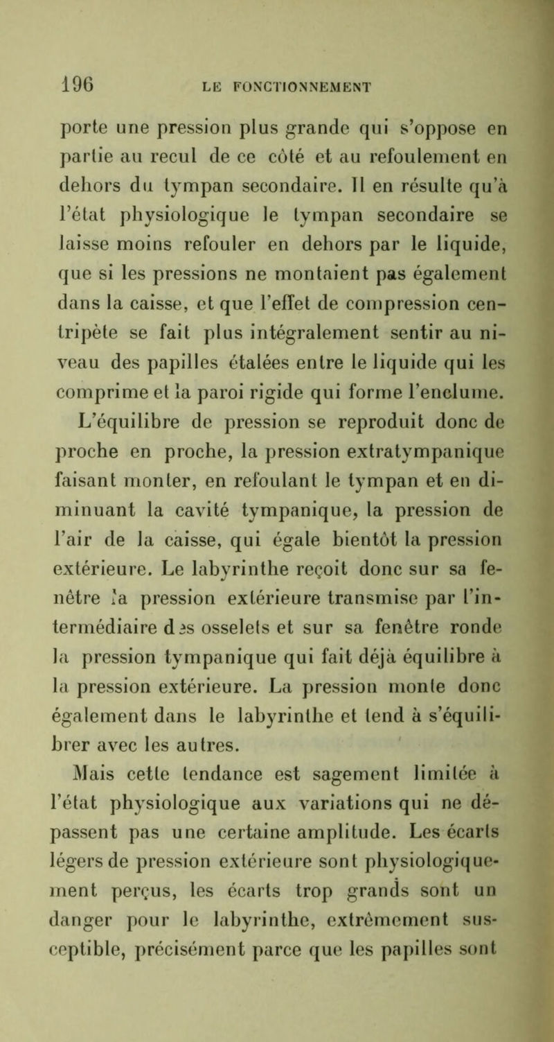 porte une pression plus grande qui s’oppose en partie au recul de ce côté et au refoulement en dehors du tympan secondaire. Il en résulte qu’à l’état physiologique le tympan secondaire se laisse moins refouler en dehors par le liquide, que si les pressions ne montaient pas également dans la caisse, et que l’efTet de compression cen- tripète se fait plus intégralement sentir au ni- veau des papilles étalées entre le liquide qui les comprime et la paroi rigide qui forme l’enclume. L’équilibre de pression se reproduit donc de proche en proche, la pression extratympanique faisant monter, en refoulant le tympan et en di- minuant la cavité tympanique, la pression de l’air de la caisse, qui égale bientôt la pression extérieure. Le labyrinthe reçoit donc sur sa fe- nêtre ïa pression extérieure transmise par l’in- termédiaire dis osselets et sur sa fenêtre ronde la pression tympanique qui fait déjà équilibre à la pression extérieure. La pression monte donc également dans le labyrinthe et tend à s’équili- brer avec les autres. Mais cette tendance est sagement limitée à l’état physiologique aux variations qui ne dé- passent pas une certaine amplitude. Les écarts légers de pression extérieure sont physiologique- ment perçus, les écarts trop grands sont un danger pour le labyrinthe, extrêmement sus- ceptible, précisément parce que les papilles sont