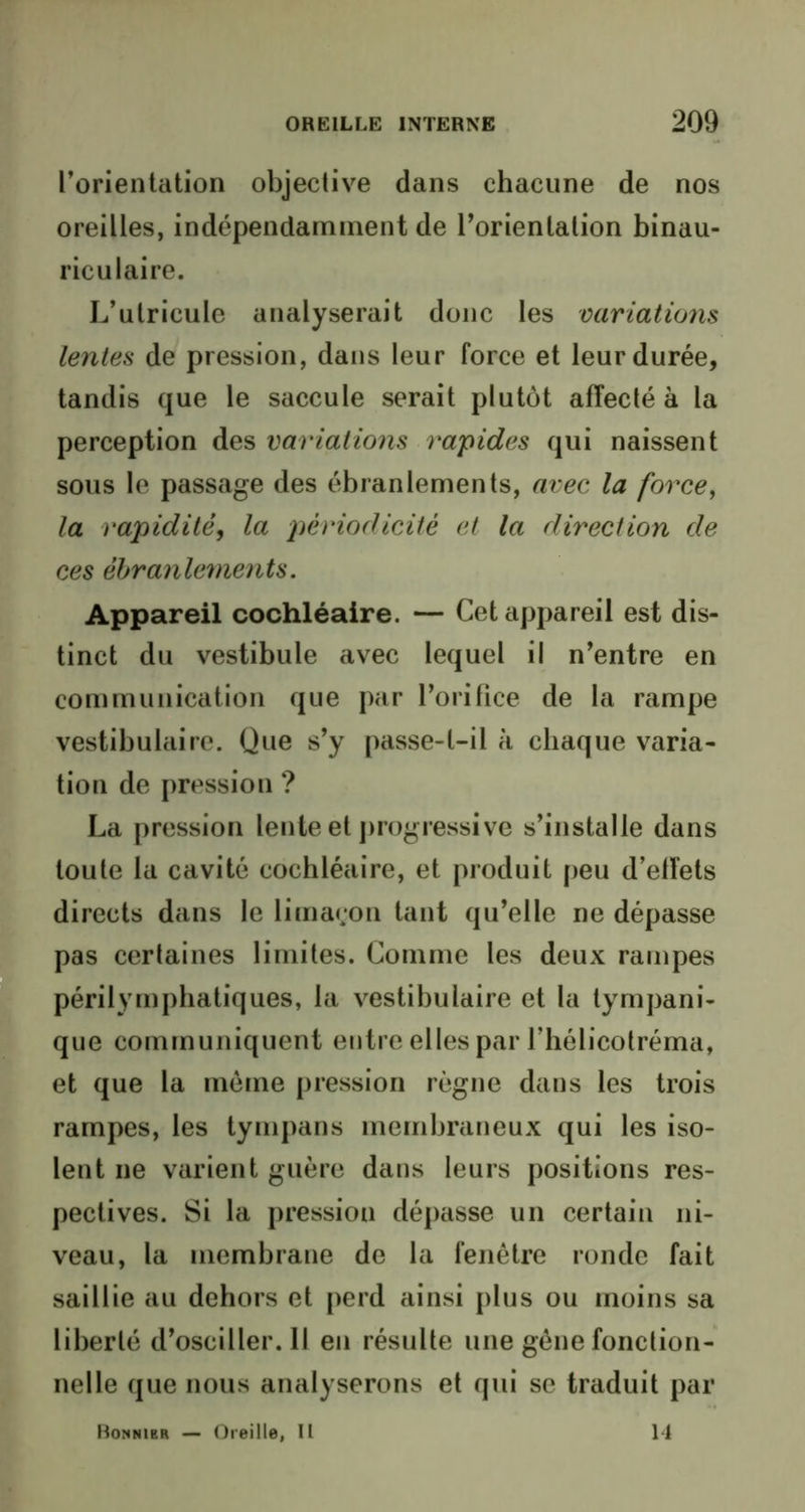 l’orientation objective dans chacune de nos oreilles, indépendamment de l’orientation binau- riculaire. L’utricule analyserait donc les variations lentes de pression, dans leur force et leur durée, tandis que le saccule serait plutôt affecté à la perception des variations valides qui naissent sous le passage des ébranlements, avec la force, la rapidité, la périodicité et la direction de ces ébranlements. Appareil cochléaire. — Cet appareil est dis- tinct du vestibule avec lequel il n’entre en communication que par l’orifice de la rampe vestibulaire. Que s’y passe-t-il à chaque varia- tion de pression ? La pression lente et progressive s’installe dans toute la cavité cochléaire, et produit peu d’effets directs dans le limaçon tant qu’elle ne dépasse pas certaines limites. Comme les deux rampes périlymphatiques, la vestibulaire et la tympani- que communiquent eutre elles par l’hélicotréma, et que la môme pression règne dans les trois rampes, les tympans membraneux qui les iso- lent ne varient guère dans leurs positions res- pectives. Si la pression dépasse un certain ni- veau, la membrane de la fenêtre ronde fait saillie au dehors et perd ainsi plus ou moins sa liberté d’osciller. Il en résulte une gène fonction- nelle que nous analyserons et qui se traduit par Ronnibr — Oreille, Il 14