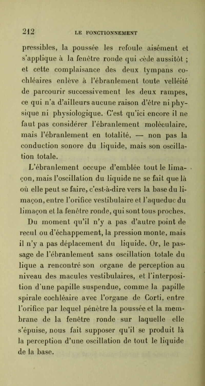 pressibles, la poussée les refoule aisément et s’applique à la fenêtre ronde qui cède aussitôt ; et cette complaisance des deux tympans co- chléaires enlève à l’ébranlement toute velléité de parcourir successivement les deux rampes, ce qui n’a d’ailleurs aucune raison d’être ni phy- sique ni physiologique. C’est qu’ici encore il ne faut pas considérer l’ébranlement moléculaire, mais l’ébranlement en totalité, — non pas la conduction sonore du liquide, mais son oscilla- tion totale. L’ébranlement occupe d’emblée tout le lima- çon, mais l’oscillation du liquide ne se fait que là où elle peut se faire, c’est-à-dire vers la base du li- maçon, entre l’orifice vestibulaire et l’aqueduc du limaçon et la fenêtre ronde, qui sont tous proches. Du moment qu’il n’y a pas d’autre point de recul ou d’échappement, la pression monte, mais il n’y a pas déplacement du liquide. Or, le pas- sage de l’ébranlement sans oscillation totale du lique a rencontré son organe de perception au niveau des macules vestibulaires, et l’interposi- tion d’une papille suspendue, comme la papille spirale cochléaire avec l’organe de Corti, entre l’orifice par lequel pénètre la poussée et la mem- brane de la fenêtre ronde sur laquelle elle s’épuise, nous fait supposer qu’il se produit là la perception d’une oscillation de tout le liquide de la base.