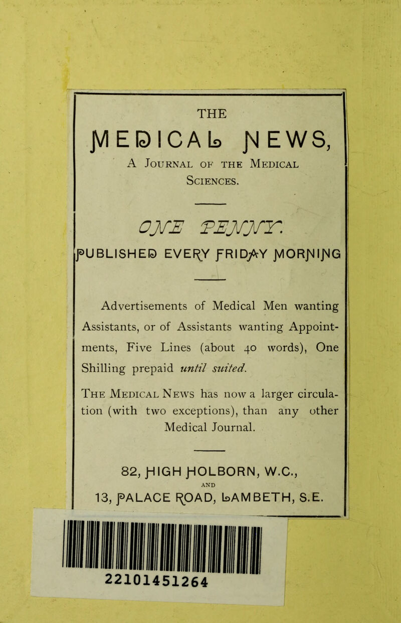 { - THE JVIEBICAb JvlEWS, A Journal of the Medical Sciences. OJfE EEJfJfT. PUBLISHES EVEf^Y fRID/tY JYlORJMipG Advertisements of Medical Men wanting Assistants, or of Assistants wanting Appoint- ments, Five Lines (about 40 words), One Shilling prepaid until suited. The Medical News has now a larger circula- tion (with two exceptions), than any other Medical Journal. 82, JHIGH jHOLBORN, W.C., AND 13, f ALACE F^OAD, LAMBETH, S.E. 22101451264