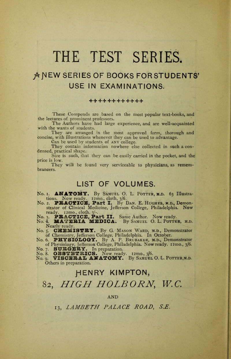 THE TEST SERIES. /c^EW SERIES OF BOOKS FORSTUDENTS’ USE IN EXAMINATIONS. ++++++++++++ These Compends are based on the most popular text-books, and the lectures of prominent professors. The Authors have had large experience, and are well-acquainted with the wants of students. They are arranged in the most approved form, thorough and concise, with illustrations whenever they can be used to advantage. Can be used by students of any college. They contain information nowhere else collected in such a con- densed, practical shape. Size is such, that they can be easily carried in the pocket, and the price is low. They will be found very serviceable to physicians, as remem- brancers. LIST OF VOLUMES. No. i. ANATOMY. By Samuel O. L. Potter, m.d. 63 Illustra- tions. Now ready, nmo., cloth, 3/6. No. 2. PRACTICE, Part I. By Dan. E. Hughes, m.d.. Demon- strator of Clinical Medicine, Jefferson College, Philadelphia. Now ready. i2mo., cloth. 3/-. No. 3. PRACTICE, Part II. Same Author. Now ready. No. 4. MATERIA MEDICA. By Samuel O. L. Potter, m.d. Nearly ready. No. 5. CHEMISTRY. By G. Mason Ward, m.d., Demonstrator of Chemistry, Jefferson College. Philadelphia. In October. No. 6. PHYSIOLOGY. By A. P. Brubaker, m.d., Demonstrator of Physiology, Jefferson College, Philadelphia. Now ready, nmo., 3/6. No. 7. SURGERY. In preparation. No. 8. OBSTETRICS. Now ready. i2mo., 3/6. No. 9. VISCERAL ANATOMY. By Samuel O. L. Potter,m.d. Others in preparation. JHENRY KIMPTON, 82, HIGH HOLBORN, W.C. AND 13, LAMBETH PALACE ROAD, S.E.
