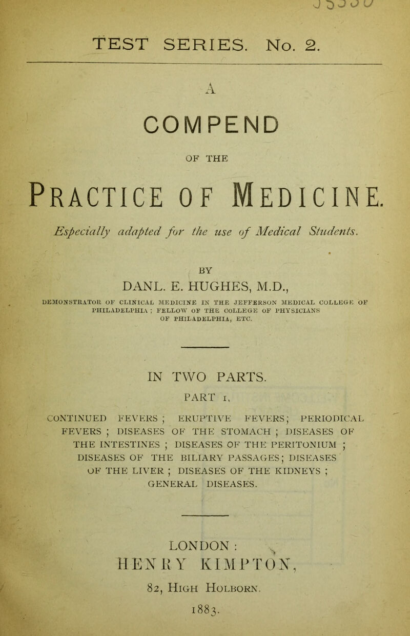 TEST SERIES. No. 2. A COMPEND OF THE Practice of Medicine. Especially adapted for the use of Medical Students. BY DANL. E. HUGHES, M.D., DEMONSTRATOR OF CLINICAL MEDICINE IN THE JEFFERSON MEDICAL COLLEGE OF PHILADELPHIA ; FELLOW OF THE COLLEGE OF PHYSICIANS OF PHILADELPHIA, ETC. IN TWO PARTS. PART i, CONTINUED FEVERS ; ERUPTIVE FEVERS; PERIODICAL FEVERS ; DISEASES OF THE STOMACH ; DISEASES OF THE INTESTINES * DISEASES OF THE PERITONIUM J DISEASES OF THE BILIARY PASSAGES; DISEASES' OF THE LIVER ; DISEASES OF THE KIDNEYS ; - GENERAL DISEASES. LONDON: HENRY KIMPTON, 82, High Holborn. 1883.