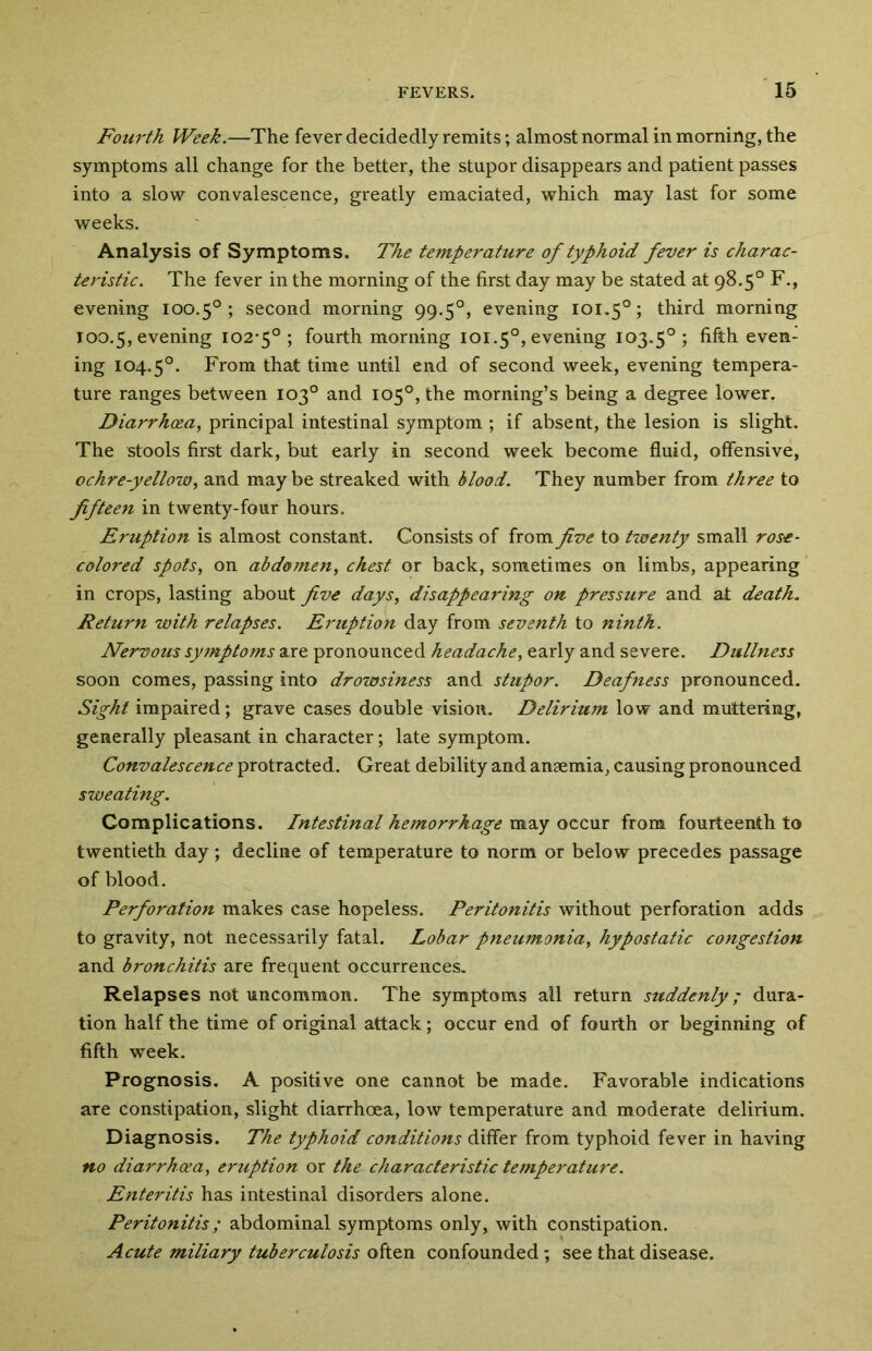 Fourth Week.—-The fever decidedly remits; almost normal in morning, the symptoms all change for the better, the stupor disappears and patient passes into a slow convalescence, greatly emaciated, which may last for some weeks. Analysis of Symptoms. The temperature of typhoid fever is charac- teristic. The fever in the morning of the first day may be stated at 98.5° F., evening 100.5° ; second morning 99.50, evening 101.50; third morning 100.5, evening 102-5°; fourth morning 101.5°, evening 103.50 ; fifth even- ing 104.5°. From that time until end of second week, evening tempera- ture ranges between 103° and 105°, the morning’s being a degree lower. Diarrhoea, principal intestinal symptom ; if absent, the lesion is slight. The stools first dark, but early in second week become fluid, offensive, ochre-yellow, and may be streaked with blood. They number from three to fifteen in twenty-four hours. Eruption is almost constant. Consists of from five to twenty small rose- colored spots, on abdomen, chest or back, sometimes on limbs, appearing in crops, lasting about five days, disappearing on pressure and at death. Return with relapses. Eruption day from seventh to ninth. Nervous symptoms are pronounced headache, early and severe. Dullness soon comes, passing into drowsiness and stupor. Deafness pronounced. Sight impaired; grave cases double vision. Delirium low and muttering, generally pleasant in character; late symptom. Convalescence protracted. Great debility and anaemia, causing pronounced sweating. Complications. Intestinal hemorrhage may occur from fourteenth to twentieth day; decline of temperature to norm or below precedes passage of blood. Perforation makes case hopeless. Peritonitis without perforation adds to gravity, not necessarily fatal. Lobar pneumonia, hypostatic congestion and bronchitis are frequent occurrences. Relapses not uncommon. The symptoms all return suddenly; dura- tion half the time of original attack; occur end of fourth or beginning of fifth week. Prognosis. A positive one cannot be made. Favorable indications are constipation, slight diarrhoea, low temperature and moderate delirium. Diagnosis. The typhoid conditions differ from typhoid fever in having no diarrhoea, eruption or the characteristic temperature. Enteritis has intestinal disorders alone. Peritonitis; abdominal symptoms only, with constipation. Acute miliary tuberculosis often confounded; see that disease.