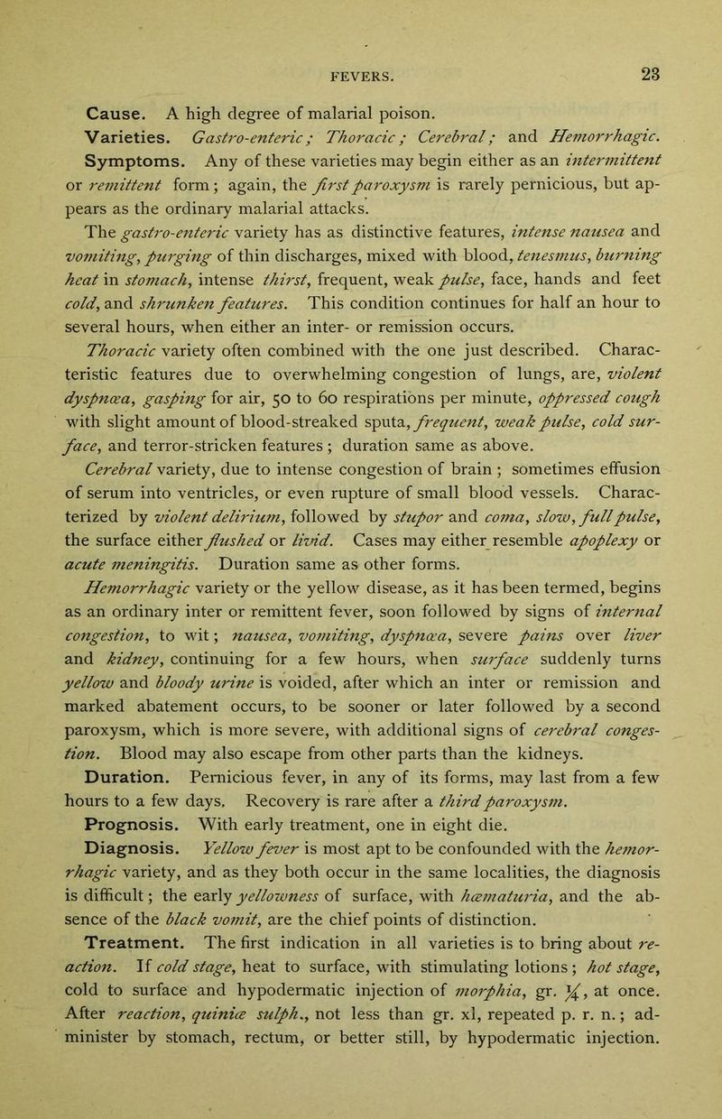 Cause. A high degree of malarial poison. Varieties. Gastro-enteric; Thoracic; Cerebral; and Hemorrhagic. Symptoms. Any of these varieties may begin either as an intermittent or remittent form; again, the first paroxysm is rarely pernicious, but ap- pears as the ordinary malarial attacks. The gastro-enteric variety has as distinctive features, intense nausea and vomiting, purging of thin discharges, mixed with blood, tenesmus, burning heat in stomach, intense thirst, frequent, weak pulse, face, hands and feet cold, and shrunken features. This condition continues for half an hour to several hours, when either an inter- or remission occurs. Thoracic variety often combined with the one just described. Charac- teristic features due to overwhelming congestion of lungs, are, violent dyspnoea, gasping for air, 50 to 60 respirations per minute, oppressed cough with slight amount of blood-streaked sputa, frequent, weak pulse, cold sur- face, and terror-stricken features ; duration same as above. Cerebral variety, due to intense congestion of brain ; sometimes effusion of serum into ventricles, or even rupture of small blood vessels. Charac- terized by violent delirium, followed by stupor and coma, slow, full pulse, the surface either flushed or livid. Cases may either resemble apoplexy or acute meningitis. Duration same as other forms. Hemorrhagic variety or the yellow disease, as it has been termed, begins as an ordinary inter or remittent fever, soon followed by signs of internal congestion, to wit; nausea, vomiting, dyspnoea, severe pains over liver and kidney, continuing for a few hours, when surface suddenly turns yellow and bloody urine is voided, after which an inter or remission and marked abatement occurs, to be sooner or later followed by a second paroxysm, which is more severe, with additional signs of cerebral conges- tion. Blood may also escape from other parts than the kidneys. Duration. Pernicious fever, in any of its forms, may last from a few hours to a few days. Recovery is rare after a third paroxysm. Prognosis. With early treatment, one in eight die. Diagnosis. Yellow fever is most apt to be confounded with the hejnor- rhagic variety, and as they both occur in the same localities, the diagnosis is difficult; the early yellowness of surface, with hcematuria, and the ab- sence of the black vomit, are the chief points of distinction. Treatment. The first indication in all varieties is to bring about re- action. If cold stage, heat to surface, with stimulating lotions; hot stage, cold to surface and hypodermatic injection of morphia, gr. at once. After reaction, quinice sulph., not less than gr. xl, repeated p. r. n.; ad- minister by stomach, rectum, or better still, by hypodermatic injection.