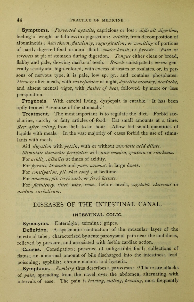 Symptoms. Perverted appetite, capricious or lost; difficult digestion, feeling of weight or fullness in epigastrium; acidity, from decomposition of albuminoids; heartburn, flatulency, regurgitation, or vomiting of portions of partly digested food or acrid fluid—water brash or pyrosis. Pain or soreness at pit of stomach during digestion. Tongue either clean or broad, flabby and pale, showing marks of teeth. Bowels constipated; urine gen- erally scanty and high-colored, with excess of urates or oxalates, or, in per- sons of nervous type, it is pale, low sp. gr., and contains phosphates. Drowsy after meals, with wakefulness at night, defective memory, headache, and absent mental vigor, with flashes of heat, followed by more or less perspiration. Prognosis. With careful living, dyspepsia is curable. It has been aptly termed “ remorse of the stomach.” Treatment. The most important is to regulate the diet. Forbid sac- charine, starchy or fatty articles of food. Eat small amounts at a time. Rest after eating, from half to an hour. Allow but small quantities of liquids with meals. In the vast majority of cases forbid the use of stimu- lants with meals. Aid digestion with pepsin, with or without muriatic acid dilute. Stimulate stomachic peristalsis with nux vomica, gentian or cinchona. For acidity, alkalies at times of acidity. For pyrosis, bismuth and pulv. aromat. in large doses. For constipation, pil. rhei comp , at bedtime. For ancemia, pil.ferri carb. or ferri lactate. For flatulency, tinct. nux. vom., before meals, vegetable charcoal or acidum carbolicum. DISEASES OF THE INTESTINAL CANAL. INTESTINAL COLIC. Synonyms. Enteralgia ; tormina; gripes. Definition. A spasmodic contraction of the muscular layer of the intestinal tube; characterized by acute paroxysmal pain near the umbilicus, relieved by pressure, and associated with feeble cardiac action. Causes. Constipation; presence of indigestible food; collections of flatus; an abnormal amount of bile discharged into the intestines; lead poisoning; syphilis; chronic malaria and hysteria. Symptoms. Romberg thus describes a paroxysm : “There are attacks of pain, spreading from the navel over the abdomen, alternating with intervals of ease. The pain is tearing, cutting, pressing, most frequently