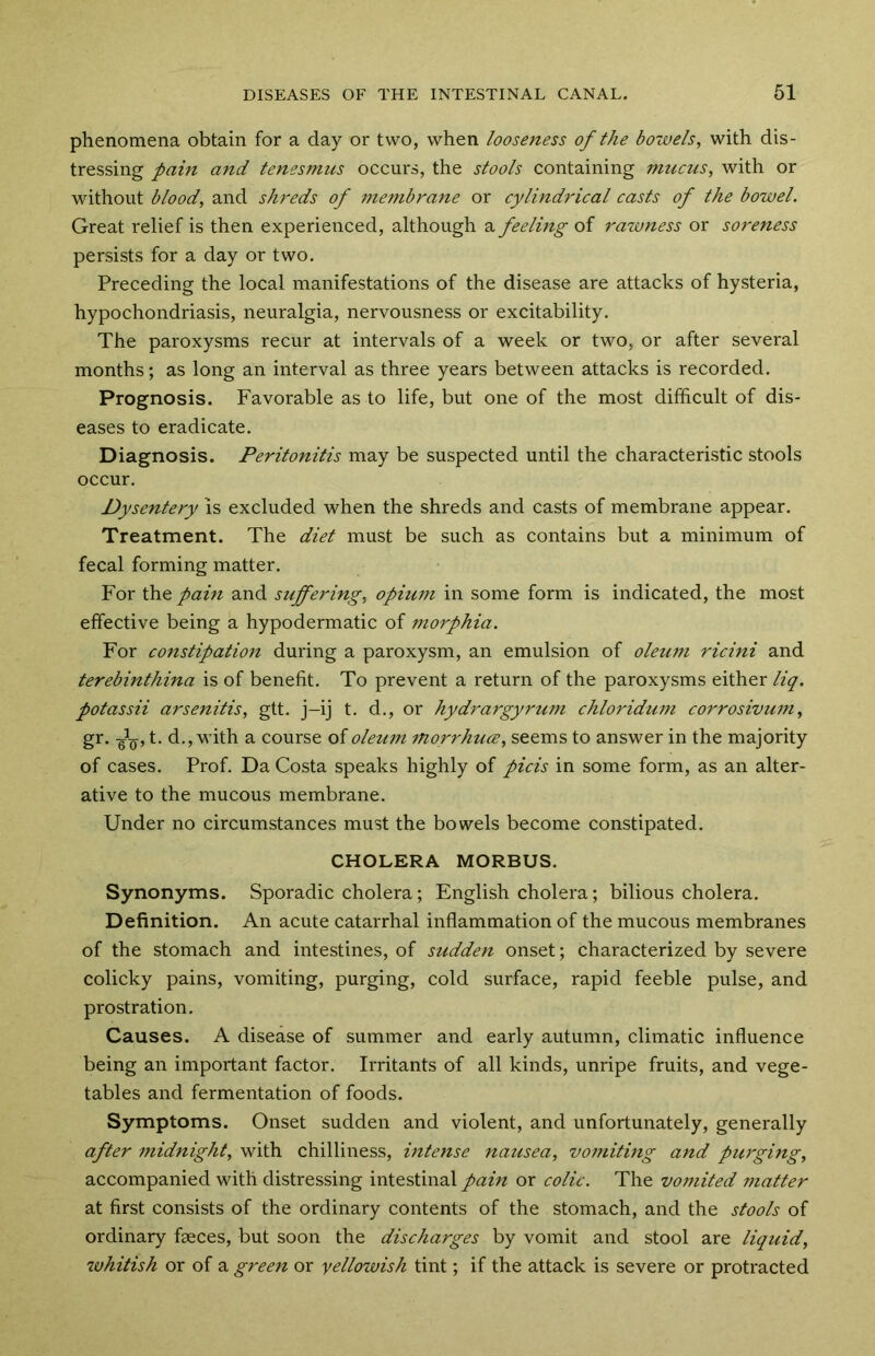 phenomena obtain for a day or two, when looseness of the bowels, with dis- tressing pain and tenesmus occurs, the stools containing mucus, with or without blood, and shreds of membrane or cylindrical casts of the bowel. Great relief is then experienced, although a feeling of rawness or soreness persists for a day or two. Preceding the local manifestations of the disease are attacks of hysteria, hypochondriasis, neuralgia, nervousness or excitability. The paroxysms recur at intervals of a week or two, or after several months; as long an interval as three years between attacks is recorded. Prognosis. Favorable as to life, but one of the most difficult of dis- eases to eradicate. Diagnosis. Peritonitis may be suspected until the characteristic stools occur. Dysentery is excluded when the shreds and casts of membrane appear. Treatment. The diet must be such as contains but a minimum of fecal forming matter. For the pain and suffering, opium in some form is indicated, the most effective being a hypodermatic of morphia. For constipation during a paroxysm, an emulsion of oleum ricini and terebinthina is of benefit. To prevent a return of the paroxysms either liq. potassii arsenitis, gtt. j-ij t. d., or hydrargyrum chloridum corrosivum, gr. ■gJ-Q, t. d., with a course of oleum morrhuce, seems to answer in the majority of cases. Prof. Da Costa speaks highly of picis in some form, as an alter- ative to the mucous membrane. Under no circumstances must the bowels become constipated. CHOLERA MORBUS. Synonyms. Sporadic cholera; English cholera; bilious cholera. Definition. An acute catarrhal inflammation of the mucous membranes of the stomach and intestines, of sudden onset; characterized by severe colicky pains, vomiting, purging, cold surface, rapid feeble pulse, and prostration. Causes. A disease of summer and early autumn, climatic influence being an important factor. Irritants of all kinds, unripe fruits, and vege- tables and fermentation of foods. Symptoms. Onset sudden and violent, and unfortunately, generally after midnight, with chilliness, intense nausea, vomiting and purging, accompanied with distressing intestinal pain or colic. The vomited matter at first consists of the ordinary contents of the stomach, and the stools of ordinary faeces, but soon the discharges by vomit and stool are liquid, whitish or of a green or yellowish tint; if the attack is severe or protracted