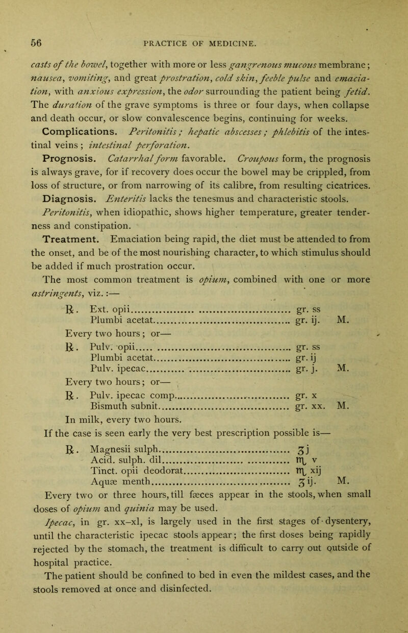 casts of the bowel, together with more or less gangrenous mucous membrane; nausea, vomiting, and great prostration, cold skin, feeble pulse and emacia- tion, with anxious expression, the odor surrounding the patient being fetid. The duration of the grave symptoms is three or four days, when collapse and death occur, or slow convalescence begins, continuing for weeks. Complications. Peritonitis; hepatic abscesses ; phlebitis of the intes- tinal veins; intestinal perforation. Prognosis. Catarrhal form favorable. Croupous form, the prognosis is always grave, for if recovery does occur the bowel may be crippled, from loss of structure, or from narrowing of its calibre, from resulting cicatrices. Diagnosis. Enteritis lacks the tenesmus and characteristic stools. Peritonitis, when idiopathic, shows higher temperature, greater tender- ness and constipation. Treatment. Emaciation being rapid, the diet must be attended to from the onset, and be of the most nourishing character, to which stimulus should be added if much prostration occur. The most common treatment is opium, combined with one or more astringents, viz.:— R. Ext. opii gr. ss Plumbi acetat gr. ij. M. Every two hours; or— R. Pulv. opii gr. ss Plumbi acetat gr. ij Pulv. ipecac gr. j. M. Every two hours; or— R. Pulv. ipecac comp gr. x Bismuth subnit gr. xx. M. In milk, every two hours. If the case is seen early the very best prescription possible is— R. Magnesii sulph Acid, sulph. dil rr\, v Tinct. opii deodorat tip xij Aquae menth £ij. M. Every two or three hours, till faeces appear in the stools, when small doses of opiu?n and quinia may be used. Ipecac, in gr. xx-xl, is largely used in the first stages of• dysentery, until the characteristic ipecac stools appear; the first doses being rapidly rejected by the stomach, the treatment is difficult to carry out outside of hospital practice. The patient should be confined to bed in even the mildest cases, and the stools removed at once and disinfected.