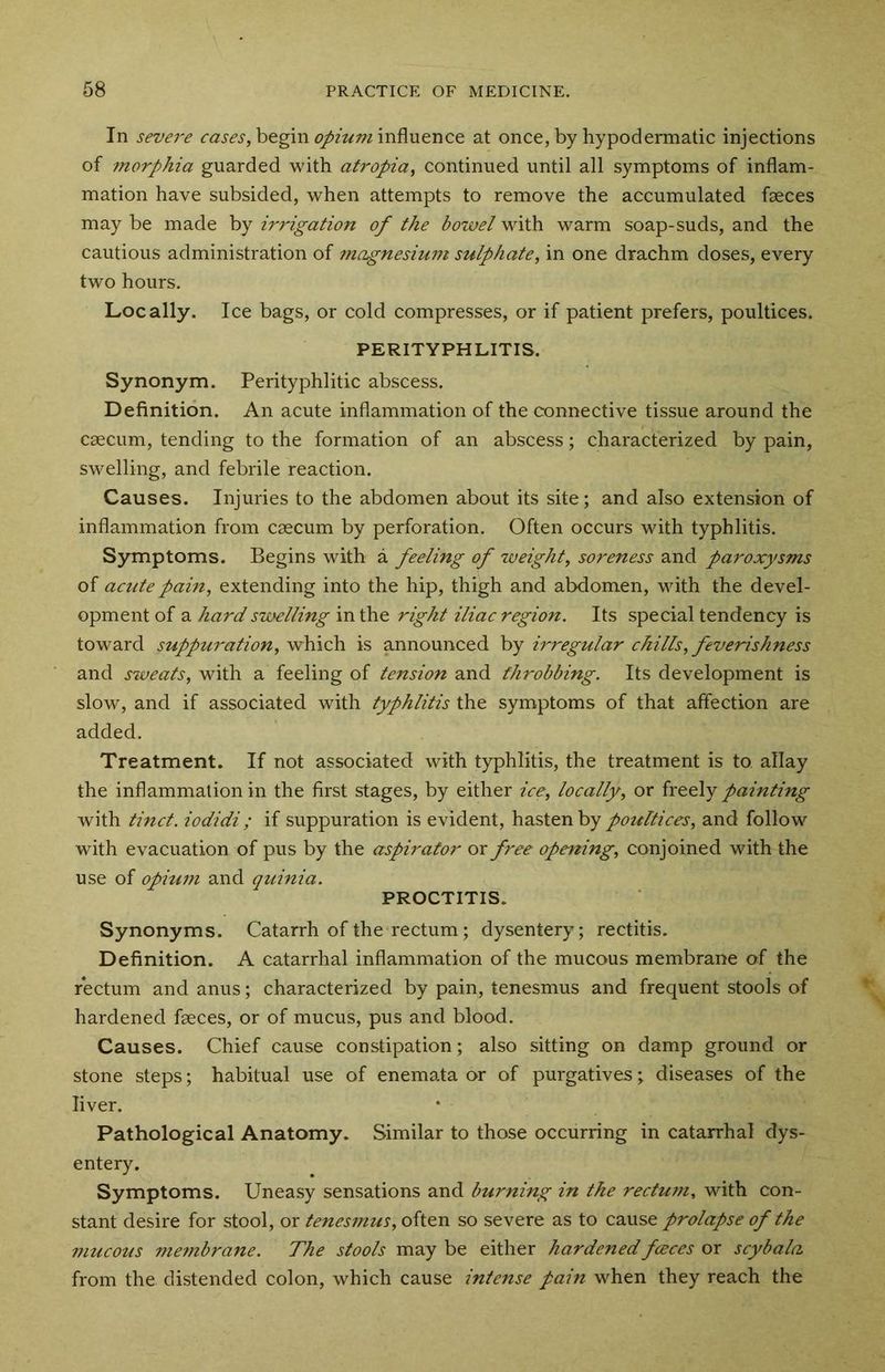 In severe cases, begin opium influence at once, by hypodermatic injections of morphia guarded with atropia, continued until all symptoms of inflam- mation have subsided, when attempts to remove the accumulated faeces may be made by irrigation of the bowel with warm soap-suds, and the cautious administration of magnesiuni sulphate, in one drachm doses, every two hours. Locally. Ice bags, or cold compresses, or if patient prefers, poultices. PERITYPHLITIS. Synonym. Perityphlitic abscess. Definition. An acute inflammation of the connective tissue around the caecum, tending to the formation of an abscess; characterized by pain, swelling, and febrile reaction. Causes. Injuries to the abdomen about its site; and also extension of inflammation from caecum by perforation. Often occurs with typhlitis. Symptoms. Begins with a feeling of weight, soreness and paroxysms of acute pain, extending into the hip, thigh and abdomen, with the devel- opment of a hard swelling in the right iliac region. Its special tendency is toward suppuration, which is announced by irregular chills, feverishness and sweats, with a feeling of tension and throbbing. Its development is slow, and if associated with typhlitis the symptoms of that affection are added. Treatment. If not associated with typhlitis, the treatment is to allay the inflammation in the first stages, by either ice, locally, or freely painting with tinct. iodidi; if suppuration is evident, hasten by poultices, and follow with evacuation of pus by the aspirator or free opening, conjoined with the use of opium and quinia. PROCTITIS. Synonyms. Catarrh of the rectum; dysentery; rectitis. Definition. A catarrhal inflammation of the mucous membrane of the rectum and anus; characterized by pain, tenesmus and frequent stools of hardened faeces, or of mucus, pus and blood. Causes. Chief cause constipation; also sitting on damp ground or stone steps; habitual use of enemata or of purgatives; diseases of the liver. Pathological Anatomy. Similar to those occurring in catarrhal dys- entery. Symptoms. Uneasy sensations and burning in the rectum, with con- stant desire for stool, or tenesmus, often so severe as to cause prolapse of the mucous membrane. The stools may be either hardenedfceces or scybala. from the distended colon, which cause intense pain when they reach the