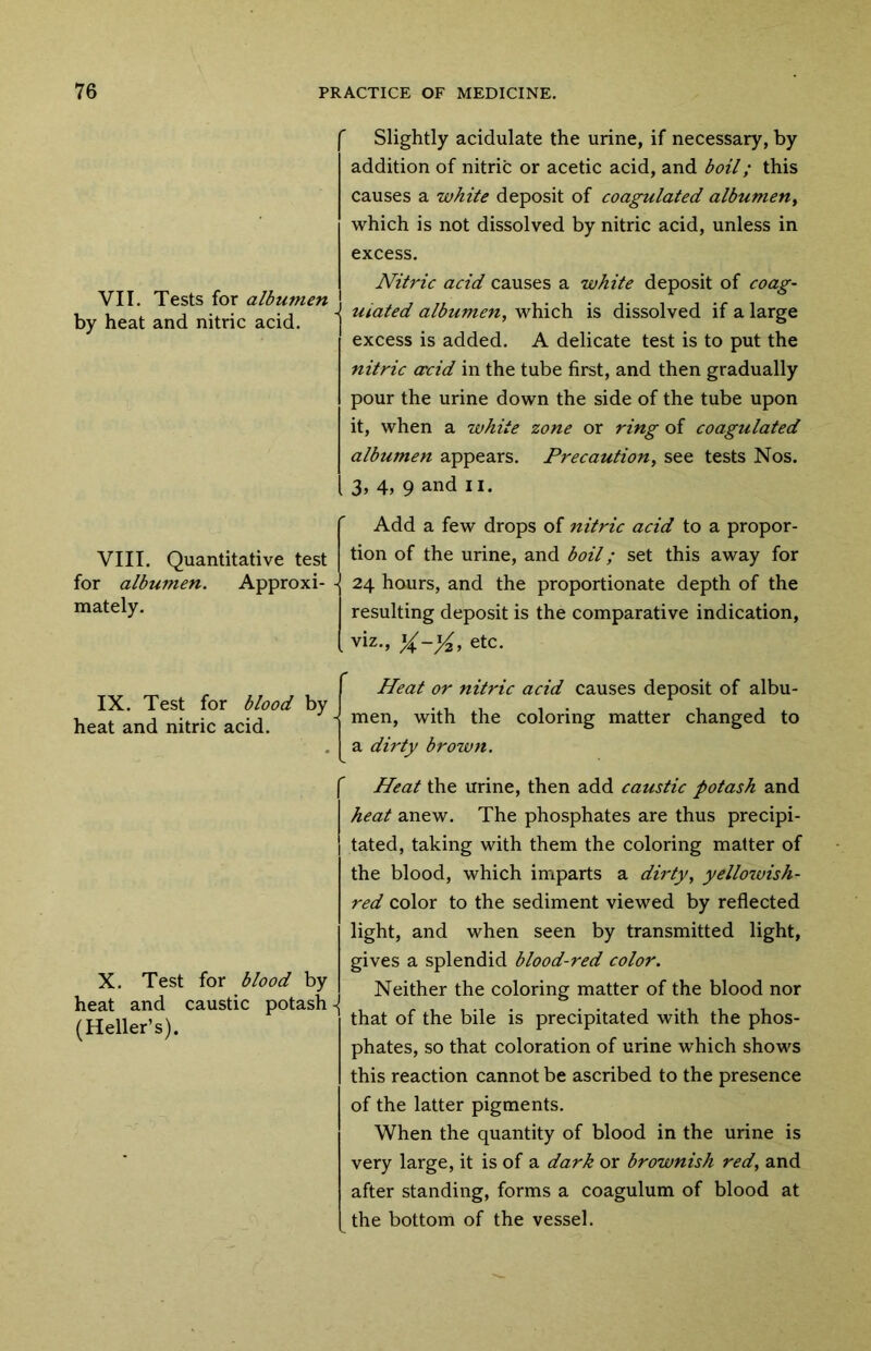 VII. Tests for albumen by heat and nitric acid. Slightly acidulate the urine, if necessary, by addition of nitric or acetic acid, and boil; this causes a white deposit of coagulated albumen, which is not dissolved by nitric acid, unless in excess. Nitric acid causes a white deposit of coag- - uiated albumen, which is dissolved if a large excess is added. A delicate test is to put the nitric crcid in the tube first, and then gradually pour the urine down the side of the tube upon it, when a white zone or ring of coagulated albumen appears. Precaution, see tests Nos. 3, 4, 9 and n. VIII. Quantitative test for albumen. Approxi- mately. Add a few drops of nitric acid to a propor- tion of the urine, and boil; set this away for 24 hours, and the proportionate depth of the resulting deposit is the comparative indication, viz., etc. IX. Test for blood by heat and nitric acid. f Heat or nitric acid causes deposit of albu- men, with the coloring matter changed to a dirty brown. f X. Test for blood by heat and caustic potash - (Heller’s). Heat the urine, then add caustic potash and heat anew. The phosphates are thus precipi- tated, taking with them the coloring matter of the blood, which imparts a dirty, yellowish- red color to the sediment viewed by reflected light, and when seen by transmitted light, gives a splendid blood-red color. Neither the coloring matter of the blood nor that of the bile is precipitated with the phos- phates, so that coloration of urine which shows this reaction cannot be ascribed to the presence of the latter pigments. When the quantity of blood in the urine is very large, it is of a dark or brownish red, and after standing, forms a coagulum of blood at the bottom of the vessel.