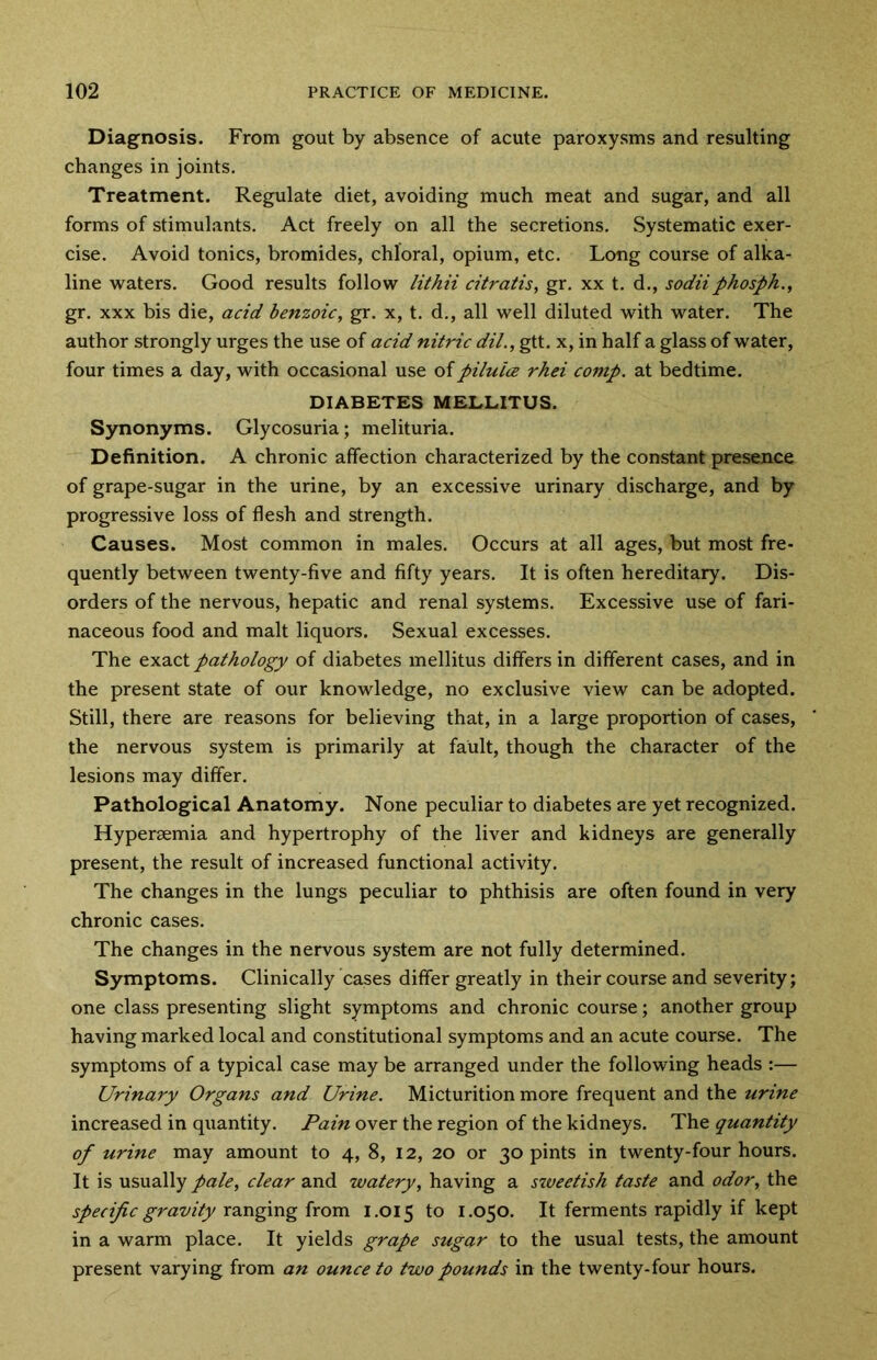 Diagnosis. From gout by absence of acute paroxysms and resulting changes in joints. Treatment. Regulate diet, avoiding much meat and sugar, and all forms of stimulants. Act freely on all the secretions. Systematic exer- cise. Avoid tonics, bromides, chloral, opium, etc. Long course of alka- line waters. Good results follow lithii citratis, gr. xx t. d., sodiiphosph., gr. xxx bis die, acid benzoic, gr. x, t. d., all well diluted with water. The author strongly urges the use of acid nitric dil., gtt. x, in half a glass of water, four times a day, with occasional use of piluice rhei comp, at bedtime. DIABETES MELLITUS. Synonyms. Glycosuria; melituria. Definition. A chronic affection characterized by the constant presence of grape-sugar in the urine, by an excessive urinary discharge, and by progressive loss of flesh and strength. Causes. Most common in males. Occurs at all ages, but most fre- quently between twenty-five and fifty years. It is often hereditary. Dis- orders of the nervous, hepatic and renal systems. Excessive use of fari- naceous food and malt liquors. Sexual excesses. The exact pathology of diabetes mellitus differs in different cases, and in the present state of our knowledge, no exclusive view can be adopted. Still, there are reasons for believing that, in a large proportion of cases, the nervous system is primarily at fault, though the character of the lesions may differ. Pathological Anatomy. None peculiar to diabetes are yet recognized. Hypersemia and hypertrophy of the liver and kidneys are generally present, the result of increased functional activity. The changes in the lungs peculiar to phthisis are often found in very chronic cases. The changes in the nervous system are not fully determined. Symptoms. Clinically cases differ greatly in their course and severity; one class presenting slight symptoms and chronic course; another group having marked local and constitutional symptoms and an acute course. The symptoms of a typical case may be arranged under the following heads :— Urinary Organs and Urine. Micturition more frequent and the urine increased in quantity. Pain over the region of the kidneys. The quantity of urine may amount to 4, 8, 12, 20 or 30 pints in twenty-four hours. It is usually pale, clear and watery, having a sweetish taste and odor, the specific gravity ranging from 1.015 to 1.050. It ferments rapidly if kept in a warm place. It yields grape sugar to the usual tests, the amount present varying from an ounce to two pounds in the twenty-four hours.