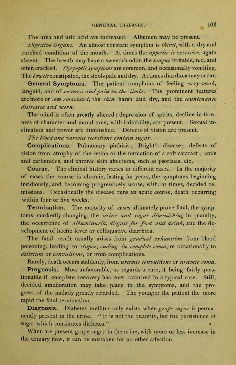 The urea and uric acid are increased. Albumen may be present. Digestive Organs. An almost constant symptom is thirst, with a dry and parched condition of the mouth. At times the appetite is excessive, again absent. The breath may have a sweetish odor, the tongue irritable, red, and often cracked. Dyspeptic symptoms are common, and occasionally vomiting. The bowels constipated, the stools pale and dry. At times diarrhoea may occur. General Symptoms. The patient complains of feeling very weak, languid, and of soreness and pain in the limbs. The prominent features are more or less emaciated, the skin harsh and dry, and the countenance distressed and worn. The mind is often greatly altered ; depression of spirits, decline in firm- ness of character and moral tone, with irritability, are present. Sexual in- clination and power are diminished. Defects of vision are present. The blood and various secretions contain sugar. Complications. Pulmonary phthisis; Bright’s disease; defects of vision from atrophy of the retina or the formation of a soft cataract; boils and carbuncles, and chronic skin affections, such as psoriasis, etc. Course. The clinical history varies in different cases. In the majority of cases the course is chronic, lasting for years, the symptoms beginning insidiously, and becoming progressively worse, with, at times, decided re- missions. Occasionally the disease runs an acute course, death occurring within four or five weeks. Termination. The majority of cases ultimately prove fatal, the symp- toms markedly changing, the urine and sugar diminishing in quantity, the occurrence of albuminuria, disgust for food and drink, and the de- velopment of hectic fever or colliquative diarrhoea. The fatal result usually arises from gradual exhaustion from blood poisoning, leading to stupor, ending in complete coma, or occasionally to delirium or convulsions, or from complications. Rarely, death occurs suddenly, from urcemic convulsions or urcemic coma. Prognosis. Most unfavorable, as regards a cure, it being fairly ques- tionable if complete recovery has ever occurred in a typical case. Still, decided amelioration may take place in the symptoms, and the pro- gress of the malady greatly retarded. The younger the patient the more rapid the fatal termination. Diagnosis. Diabetes mellitus only exists when grape sugar is perma- nently present in the urine. “ It is not the quantity, but the persistence of sugar which constitutes diabetes.” • When are present grape sugar in the urine, with more or less increase in the urinary flow, it can be mistaken for no other affection.
