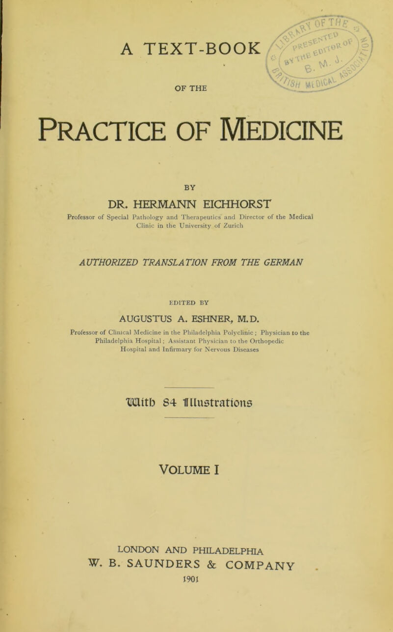 A TEXT-BOOK OF THE Practice of Medicine BY DR. HERMANN EICHHORST Professor of Special Pathology and Therapeutics and Director of the Medical Clinic in the University of Zurich AUTHORIZED TRANSLATION FROM THE GERMAN EDITED BY AUGUSTUS A. ESHNER, M.D. Professor of Clinical Medicine in the Philadelphia Polyclinic ; Physician to the Philadelphia Hospital; Assistant Physician to the Orthopedic Hospital and Infirmary for Nervous Diseases Wttb 84 Wlustrations VOLUME I LONDON AND PHILADELPHIA W. B. SAUNDERS & COMPANY 1901