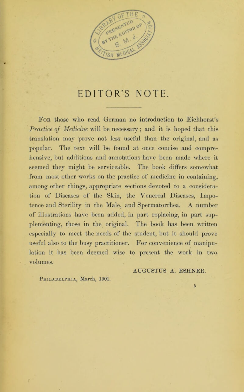 EDITOR’S NOTE. For those who read German no introduction to EichhorsUs Practice of Medicine will be necessary; and it is hoped that this translation may prove not less useful than the original, and as popular. The text will be found at once concise and compre- hensive, but additions and annotations have been made where it seemed they might be serviceable. The book differs somewhat from most other works on the practice of medicine in containing, among other things, appropriate sections devoted to a considera- tion of Diseases of the Skin, the Venereal Diseases, Impo- tence and Sterility in the Male, and Spermatorrhea. A number of illustrations have been added, in part replacing, in part sup- plementing, those in the original. The book has been written especially to meet the needs of the student, but it should prove useful also to the busy practitioner. For convenience of manipu- lation it has been deemed wise to present the work in two volumes. AUGUSTUS A. ESHNER, Philadelphia, March, 1901.