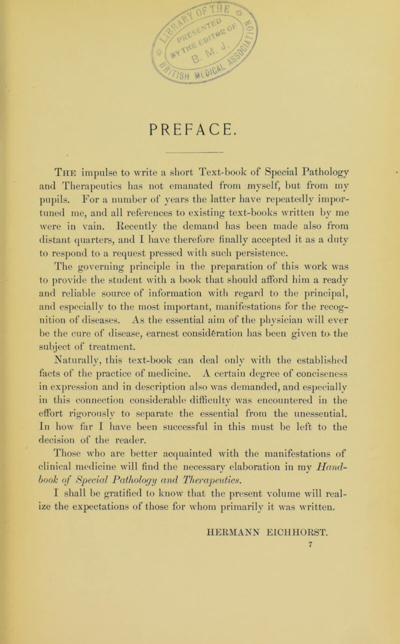 PREFACE. The impulse to write a short Text-hook of Special Pathology and Therapeutics has not emanated from myself, but from my pupils. For a number of years the latter have repeatedly impor- tuned me, and all references to existing text-books written by me were in vain. Recently the demand has been made also from distant quarters, and I have therefore finally accepted it as a duty to respond to a request pressed with such persistence. The governing principle in the preparation of this work was to provide the student with a book that should afford him a ready and reliable source of information with regard to the principal, and especially to the most important, manifestations for the recog- nition of diseases. As the essential aim of the physician will ever be the cure of disease, earnest consideration has been given to- the subject of treatment. Naturally, this text-book can deal only with the established facts of the practice of medicine. A certain degree of conciseness in expression and in description also was demanded, and especially in this connection considerable difficulty was encountered in the effort rigorously to separate the essential from the unessential. In how far I have been successful in this must be left to the decision of the reader. Those who are better acquainted with the manifestations of clinical medicine will find the necessary elaboration in my Hand- book of Special Pathology and Therapeutics. I shall be gratified to know that the present volume will real- ize the expectations of those for whom primarily it was written. HERMANN EICH HORST.