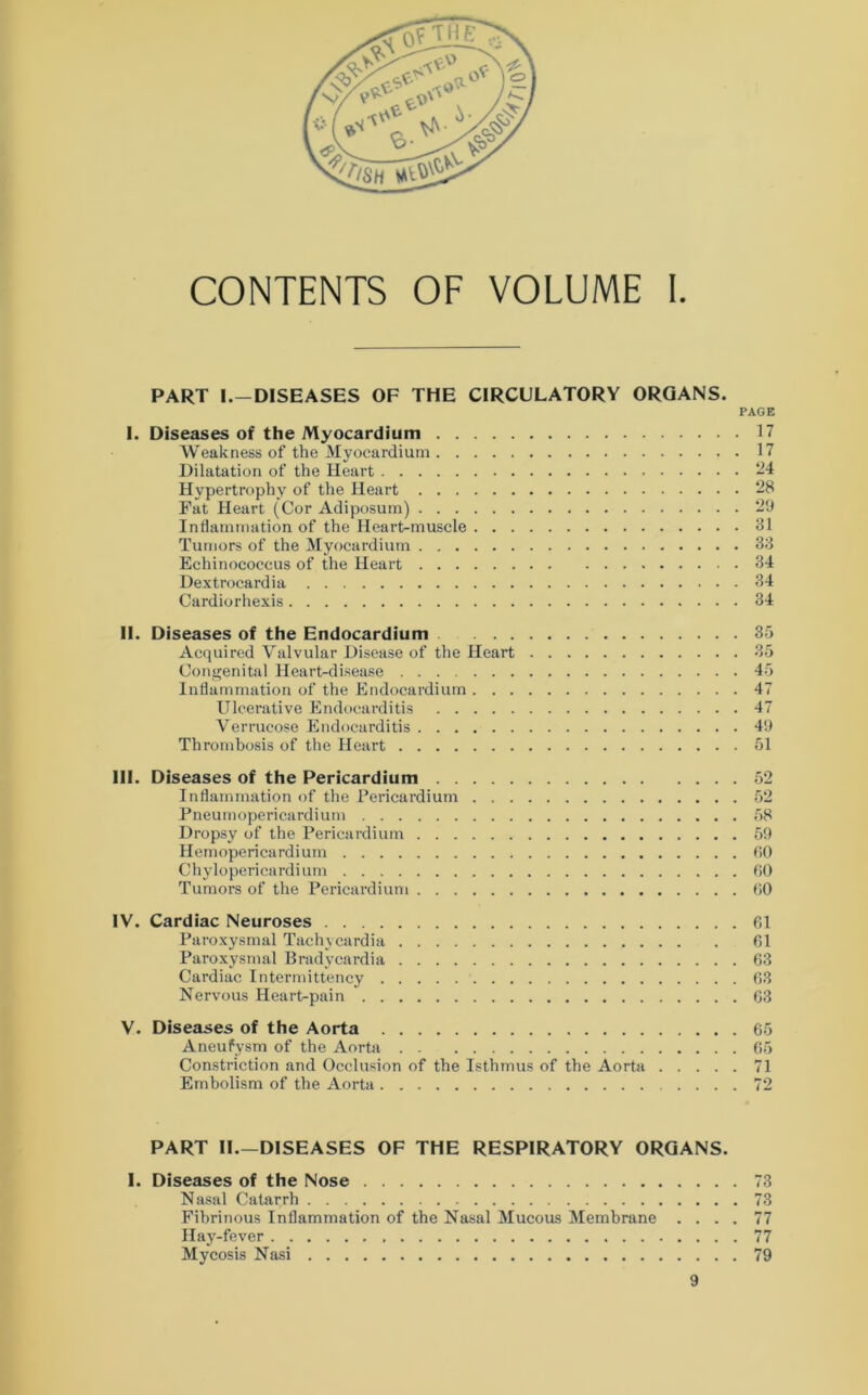 CONTENTS OF VOLUME I PART I.—DISEASES OF THE CIRCULATORY ORGANS. PAGE I. Diseases of the Myocardium 17 Weakness of the Myocardium 17 Dilatation of the Heart 24 Hypertrophy of the Heart 28 Fat Heart (Cor Adiposum) 29 Inflammation of the Heart-muscle 31 Tumors of the Myocardium 33 Echinococcus of the Heart 34 Dextrocardia 34 Cardiorhexis 34 II. Diseases of the Endocardium 35 Acquired Valvular Disease of the Heart 35 Congenital Heart-disease 45 Inflammation of the Endocardium 47 Ulcerative Endocarditis 47 Verrucose Endocarditis 49 Thrombosis of the Heart 51 III. Diseases of the Pericardium . . Inflammation of the Pericardium Pneumopericardium Dropsy of the Pericardium . . . Hemopericardium Chylopericardium Tumors of the Pericardium . . . 52 58 59 r.o 60 00 IV. Cardiac Neuroses 61 Paroxysmal Tachycardia 61 Paroxysmal Bradycardia 63 Cardiac Intermittency 63 Nervous Heart-pain 63 V. Diseases of the Aorta 65 Aneufysm of the Aorta 65 Constriction and Occlusion of the Isthmus of the Aorta 71 Embolism of the Aorta 72 PART II.—DISEASES OF THE RESPIRATORY ORGANS. I. Diseases of the Nose 73 Nasal Catarrh 73 Fibrinous Inflammation of the Nasal Mucous Membrane .... 77 Hay-fever 77 Mycosis Nasi 79