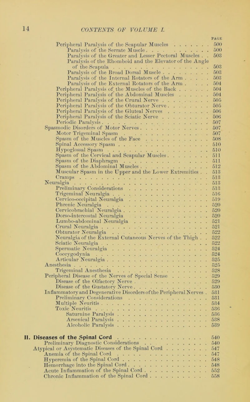 PAGE Peripheral Paralysis of the Scapular Muscles 500 Paralysis of the Serrate Muscle 500 Paralysis of the Greater and Lesser Pectoral Muscles . . 503 Paralysis of the Rhomboid and the Elevator of the Angle of the Scapula 503 Paralysis of the Broad Dorsal Muscle 503 Paralysis of the Internal Rotators of the Arm 503 Paralysis of the External Rotators of the Arm . ... 504 Peripheral Paralysis of the Muscles of the Back 504 Peripheral Paralysis of the Abdominal Muscles 504 Peripheral Paralysis of the Crural Nerve 505 Peripheral Paralysis of the Obturator Nerve 505 Peripheral Paralysis of the Gluteal Nerves 506 Peripheral Paralysis of the Sciatic Nerve 506 Periodic Paralysis 507 Spasmodic Disorders of Motor Nerves 507 Motor Trigeminal Spasm 507 Spasm of the Muscles of the Pace 508 Spinal Accessory Spasm 510 Hypoglossal Spasm 510 Spasm of the Cervical and Scapular Muscles 511 Spasm of the Diaphragm 511 Spasm of the Abdominal Muscles 512 Muscular Spasm in the Upper and the Lower Extremities . . 513 Cramps 513 Neuralgia 513 Preliminary Considerations 513 Trigeminal Neuralgia 516 Cervico-occipital Neuralgia 519 Phrenic Neuralgia 520 Cervicobrachial Neuralgia 520 Dorso-intercostal Neuralgia 520 Lumbo-abdominal Neuralgia 521 Crural Neuralgia 521 Obturator Neuralgia 522 Neuralgia of the External Cutaneous Nerves of the Thigh . . 522 Sciatic Neuralgia 522 Spermatic Neuralgia 524 Coccygodynia .... 524 Articular Neuralgia 525 Anesthesia 525 Trigeminal Anesthesia ... 528 Peripheral Disease of the Nerves of Special Sense 529 Disease of the Olfactory Nerve 529 Disease of the Gustatory Nerve 530 Inflammatory and Degenerative Disorders of the Peripheral N erves . 531 Preliminary Considerations 531 Multiple Neuritis 534 Toxic Neuritis 536 Saturnine Paralysis 536 Arsenical Paralysis 538 Alcoholic Paralysis 539 II. Diseases of the Spinal Cord 540 Preliminary Diagnostic Considerations . . 540 Atypical or Asystematic Diseases of the Spinal Cord 547 Anemia of the Spinal Cord 547 Hyperemia of the Spinal Cord 548 Hemorrhage into the Spinal Cord 548 Acute Inflammation of the Spinal Cord 552 Chronic Inflammation of the Spinal Cord 558