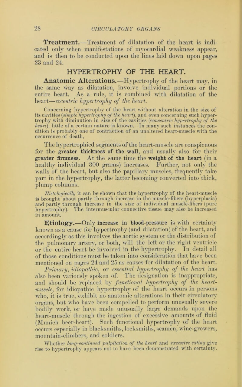 Treatment.—Treatment of dilatation of the heart is indi- cated only when manifestations of myocardial weakness appear, and is then to be conducted upon the lines laid down upon pages 23 and 24. HYPERTROPHY OF THE HEART. Anatomic Alterations.—Hypertrophy of the heart may, in the same way as dilatation, involve individual portions or the entire heart. As a rule, it is combined with dilatation of the heart—eccentric hypertrophy of the heart. Concerning hypertrophy of the heart without alteration in the size of its cavities (simple hypertrophy of the heart), and even concerning such hyper- trophy with diminution in size of the cavities (concentric hypertrophy of the heart), little of a certain nature is known. In many such instances the con- dition is probably one of contraction of an unaltered heart-muscle with the occurrence of death. The hypertrophied segments of the heart-muscle are conspicuous for the greater thickness of the wall, and usually also for their greater firmness. At the same time the weight of the heart (in a healthy individual 300 grams) increases. Further, not only the walls of the heart, but also the papillary muscles, frequently take part in the hypertrophy, the latter becoming converted into thick, plump columns. Histologically it can be shown that the hypertrophy of the heart-muscle is brought about partly through increase in the muscle-fibers (hyperplasia) and partly through increase in the size of individual muscle-fibers (pure hypertrophy). The intermuscular connective tissue may also be increased in amount. Ktiology.—Only increase in blood-pressure is with certainty known as a cause for hypertrophy (and dilatation) of the heart, and accordingly as this involves the aortic system or the distribution of the pulmonary artery, or both, will the left or the right ventricle or the entire heart be involved in the hypertrophy. In detail all of those conditions must be taken into consideration that have been mentioned on pages 24 and 25 as causes for dilatation of the heart. Primary, idiopathic, or essential hypertrophy of the heart has also been variously spoken of. The designation is inappropriate, and should be replaced by functional hypertrophy of the heart- muscle, for idiopathic hypertrophy of the heart occurs in persons who, it is true, exhibit no anatomic alterations in their circulatory organs, but who have been compelled to perform unusually severe bodily work, or have made unusually large demands upon the heart-muscle through the ingestion of excessive amounts of fluid (Munich beer-heart). Such functional hypertrophy of the heart occurs especially in blacksmiths, locksmiths, seamen, wine-growers, mountain-climbers, and soldiers. Whether long-continued palpitation of the heart and excessive eating give rise to hypertrophy appears not to have been demonstrated with certainty.